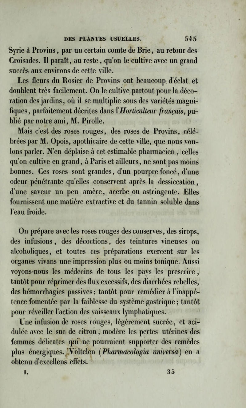 Syrie à Provins, par un certain comte de Brie, au retour des Croisades. Il paraît, au reste, qu’on le cultive avec un grand succès aux environs de cette ville. Les fleurs du Rosier de Provins ont beaucoup d’éclat et doublent très facilement. On le cultive partout pour la déco¬ ration des jardins, où il se multiplie sous des variétés magni¬ fiques , parfaitement décrites dans l’Horticulteur français, pu¬ blié par notre ami, M. Pirolle. Mais c’est des roses rouges, des roses de Provins, célé¬ brées par M. Opois, apothicaire de cette ville, que nous vou¬ lons parler. N’en déplaise à cet estimable pharmacien , celles qu’on cultive en grand, à Paris et ailleurs, ne sont pas moins bonnes. Ces roses sont grandes, d’un pourpre foncé, d’une odeur pénétrante quelles conservent après la dessiccation, d’une saveur un peu amère, acerbe ou astringente. Elles fournissent une matière extractive et du tannin soluble dans l’eau froide. On prépare avec les roses rouges des conserves, des sirops, des infusions, des décoctions, des teintures vineuses ou alcoholiques, et toutes ces préparations exercent sur les organes vivans une impression plus ou moins tonique. Aussi voyons-nous les médecins de tous les pays les prescrire, tantôt pour réprimer des flux excessifs, des diarrhées rebelles, des hémorrhagies passives; tantôt pour remédier à l’inappé¬ tence fomentée par la faiblesse du système gastrique ; tantôt pour réveiller l’action des vaisseaux lymphatiques. Une infusion de roses rouges, légèrement sucrée, et aci¬ dulée avec le suc de citron, modère les pertes utérines des femmes délicates qui ne pourraient supporter des remèdes plus énergiques. ’Voltelen ( Pharmacologia unwersa) en a obtenu d’excellens effets. i. 35