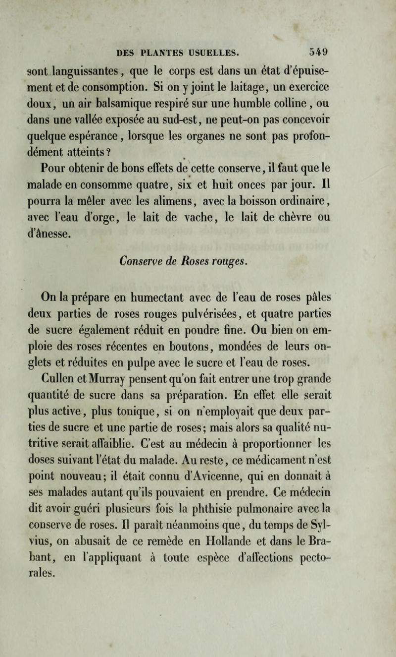 sont languissantes, que le corps est dans un état d’épuise¬ ment et de consomption. Si on y joint le laitage, un exercice doux, un air balsamique respiré sur une humble colline , ou dans une vallée exposée au sud-est, ne peut-on pas concevoir quelque espérance, lorsque les organes ne sont pas profon¬ dément atteints ? Pour obtenir de bons effets de cette conserve, il faut que le malade en consomme quatre, six et huit onces par jour. Il pourra la mêler avec les alimens, avec la boisson ordinaire, avec l’eau d’orge, le lait de vache, le lait de chèvre ou d’ânesse. Conserve de Roses rouges. On la prépare en humectant avec de l’eau de roses pâles deux parties de roses rouges pulvérisées, et quatre parties de sucre également réduit en poudre fine. Ou bien on em¬ ploie des roses récentes en boutons, mondées de leurs on¬ glets et réduites en pulpe avec le sucre et l’eau de roses. Cullen et Murray pensent qu’on fait entrer une trop grande quantité de sucre dans sa préparation. En effet elle serait plus active, plus tonique, si on n’employait que deux par¬ ties de sucre et une partie de roses ; mais alors sa qualité nu¬ tritive serait affaiblie. C’est au médecin à proportionner les doses suivant l’état du malade. Au reste, ce médicament n’est point nouveau; il était connu d’Avicenne, qui en donnait à ses malades autant qu’ils pouvaient en prendre. Ce médecin dit avoir guéri plusieurs fois la phthisie pulmonaire avec la conserve de roses. Il paraît néanmoins que, du tomps de Syl- vius, on abusait de ce remède en Hollande et dans le Bra¬ bant, en l’appliquant à toute espèce d’affections pecto¬ rales.