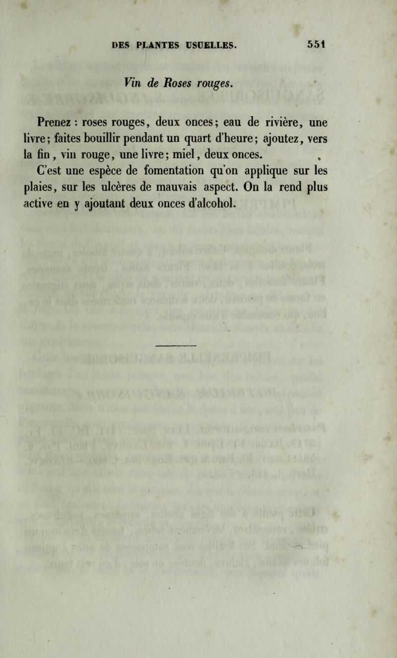 Vin de Roses rouges. Prenez : roses rouges, deux onces; eau de rivière, une livre ; faites bouillir pendant un quart d’heure ; ajoutez, vers la fin , vin rouge, une livre ; miel, deux onces. „ C’est une espèce de fomentation qu’on applique sur les plaies, sur les ulcères de mauvais aspect. On la rend plus active en y ajoutant deux onces d’alcohol.