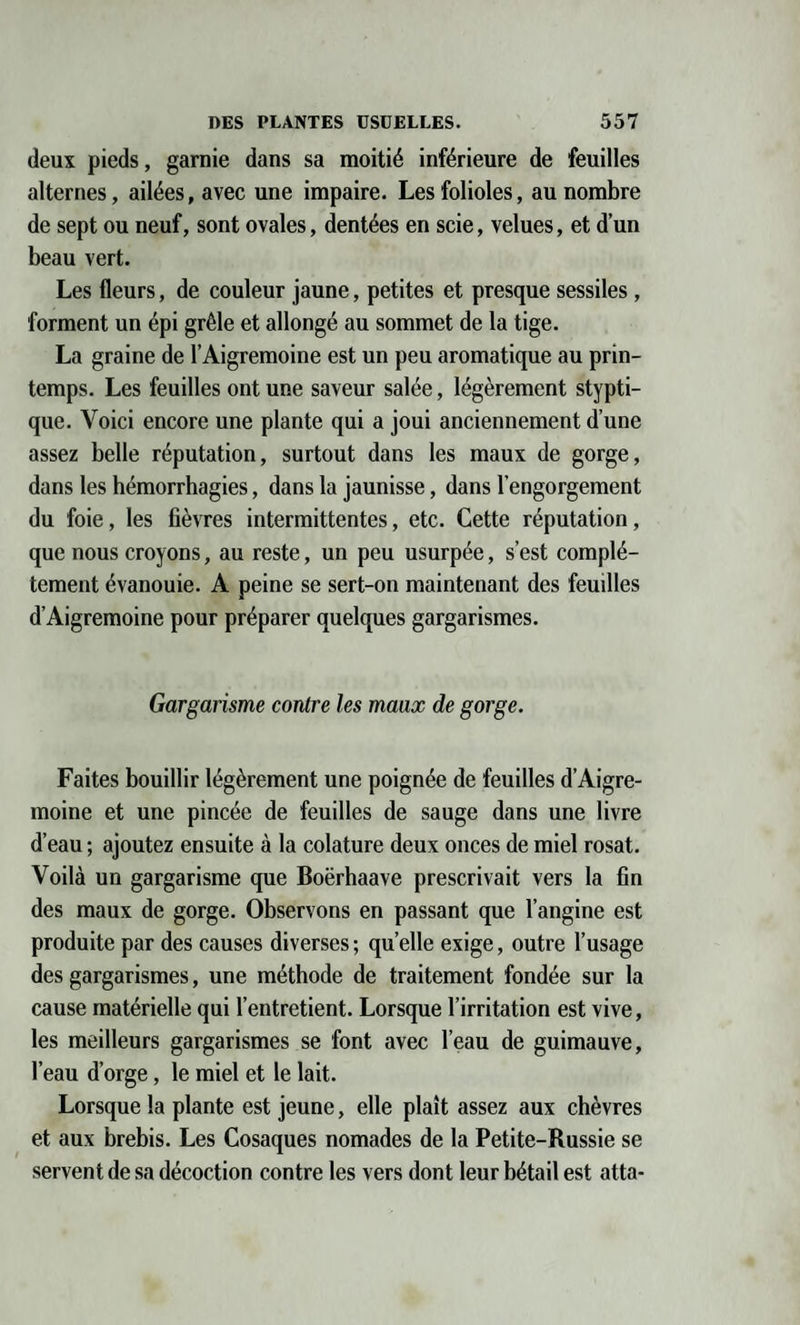 deux pieds, garnie dans sa moitié inférieure de feuilles alternes, ailées, avec une impaire. Les folioles, au nombre de sept ou neuf, sont ovales, dentées en scie, velues, et d’un beau vert. Les fleurs, de couleur jaune, petites et presque sessiles, forment un épi grêle et allongé au sommet de la tige. La graine de l’Aigremoine est un peu aromatique au prin¬ temps. Les feuilles ont une saveur salée, légèrement stypti- que. Voici encore une plante qui a joui anciennement d’une assez belle réputation, surtout dans les maux de gorge, dans les hémorrhagies, dans la jaunisse, dans l’engorgement du foie, les fièvres intermittentes, etc. Cette réputation, que nous croyons, au reste, un peu usurpée, s’est complè¬ tement évanouie. A peine se sert-on maintenant des feuilles d’Aigremoine pour préparer quelques gargarismes. Gargarisme contre les maax de gorge. Faites bouillir légèrement une poignée de feuilles d’Aigre¬ moine et une pincée de feuilles de sauge dans une livre d’eau ; ajoutez ensuite à la colature deux onces de miel rosat. Voilà un gargarisme que Boërhaave prescrivait vers la fin des maux de gorge. Observons en passant que l’angine est produite par des causes diverses ; quelle exige, outre l’usage des gargarismes, une méthode de traitement fondée sur la cause matérielle qui l’entretient. Lorsque l’irritation est vive, les meilleurs gargarismes se font avec l’eau de guimauve, l’eau d’orge, le miel et le lait. Lorsque la plante est jeune, elle plaît assez aux chèvres et aux brebis. Les Cosaques nomades de la Petite-Russie se servent de sa décoction contre les vers dont leur bétail est atta-