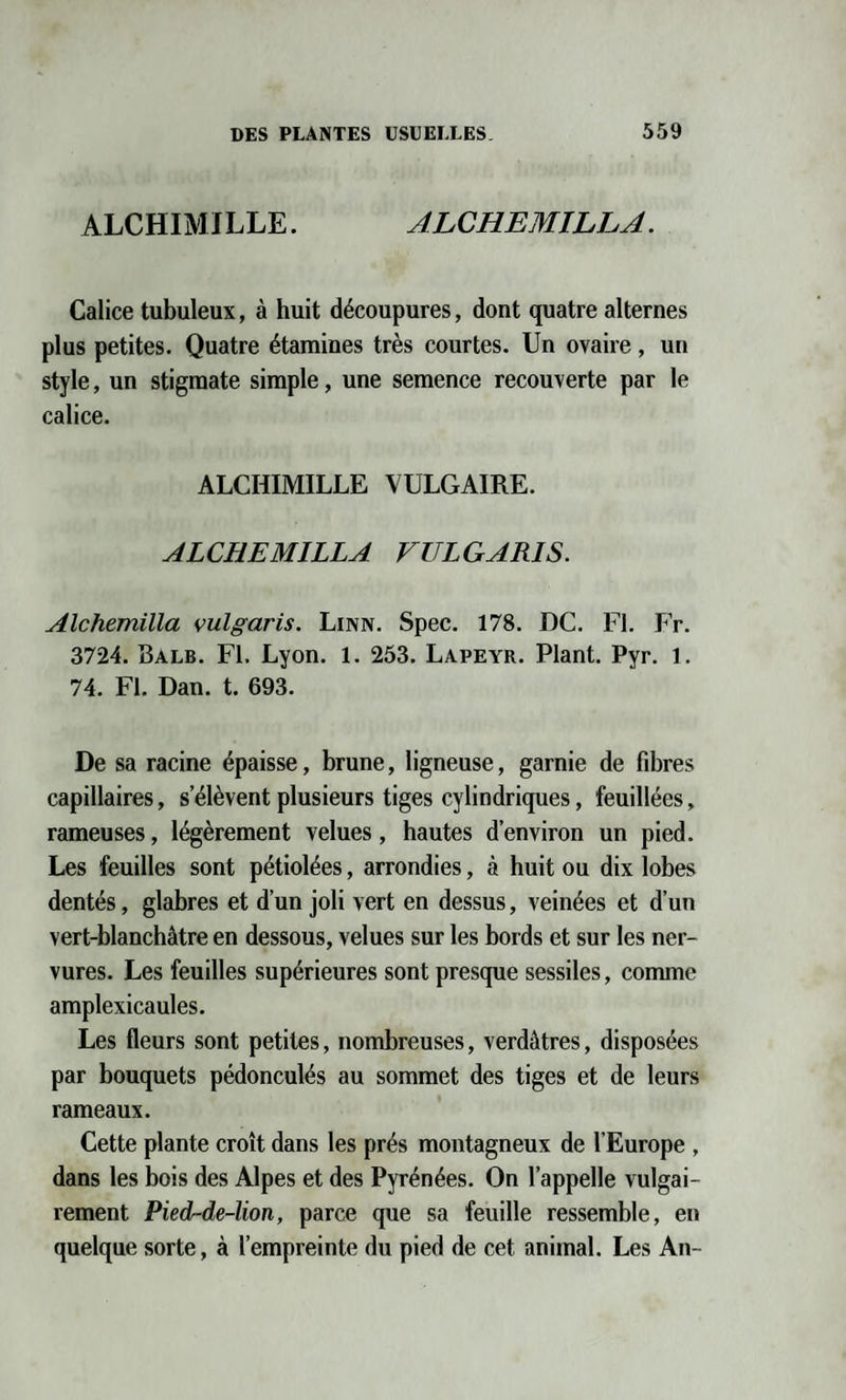 ALCHIMILLE. ALCHEMILLA. Calice tubuleux, à huit découpures, dont quatre alternes plus petites. Quatre étamines très courtes. Un ovaire , un style, un stigmate simple, une semence recouverte par le calice. ALCHIMILLE VULGAIRE. ALCHEMILLA VULGARIS. Alchemilla vulgaris. Linn. Spec. 178. DC. FI. Fr. 3724. Balb. Fl. Lyon. 1. 253. Lapeyr. Plant. Pyr. 1. 74. Fl. Dan. t. 693. De sa racine épaisse, brune, ligneuse, garnie de fibres capillaires, s’élèvent plusieurs tiges cylindriques, feuillées, rameuses, légèrement velues, hautes d’environ un pied. Les feuilles sont pétiolées, arrondies, à huit ou dix lobes dentés, glabres et d’un joli vert en dessus, veinées et d’un vert-blanchâtre en dessous, velues sur les bords et sur les ner¬ vures. Les feuilles supérieures sont presque sessiles, comme amplexicaules. Les fleurs sont petites, nombreuses, verdâtres, disposées par bouquets pédonculés au sommet des tiges et de leurs rameaux. Cette plante croît dans les prés montagneux de l’Europe , dans les bois des Alpes et des Pyrénées. On l’appelle vulgai¬ rement Pied-de-lion, parce que sa feuille ressemble, en quelque sorte, à l’empreinte du pied de cet animal. Les An-