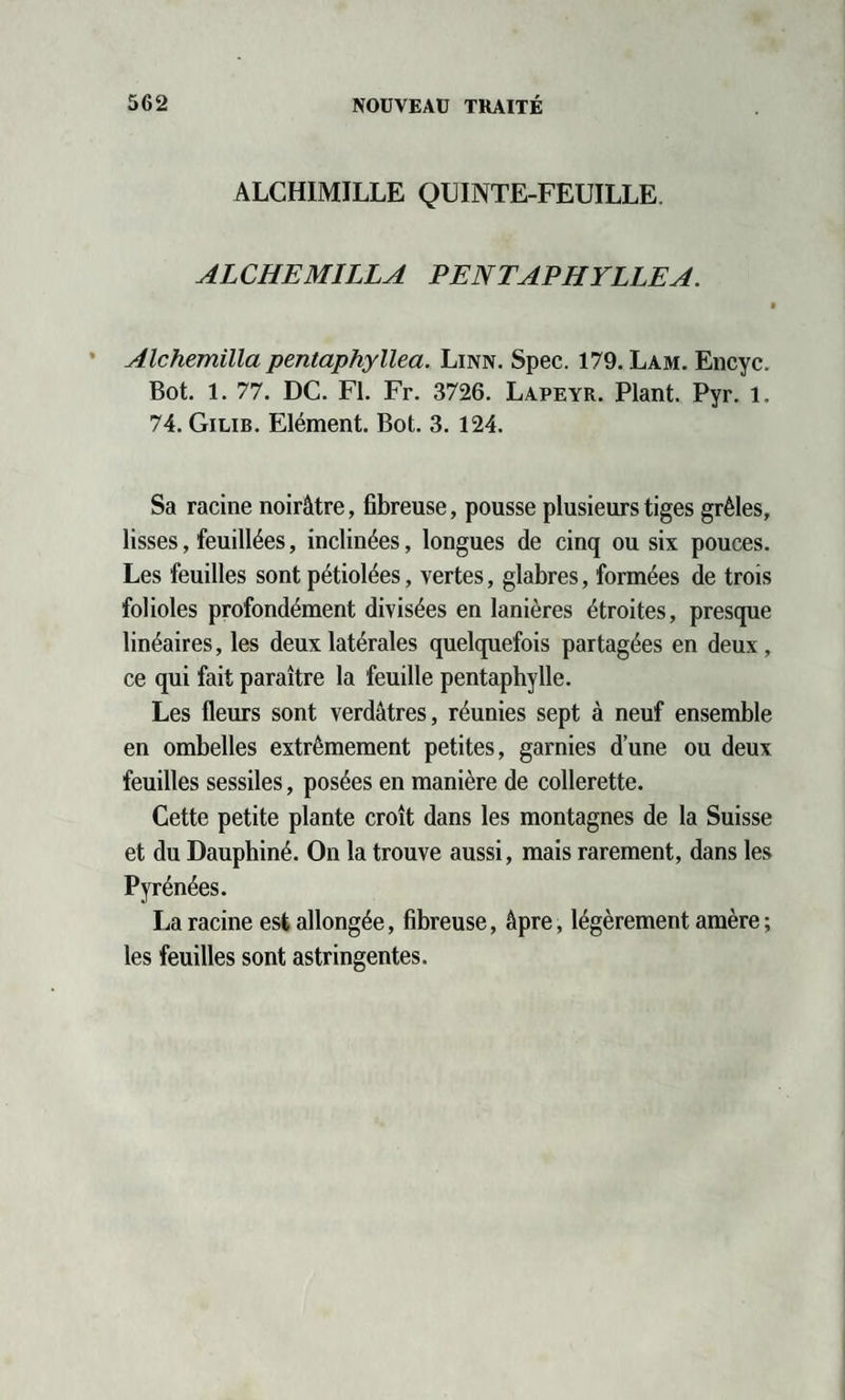 ALCHIMILLE QUINTE-FEUILLE. ALCHEMILLA PENTAPHYLLEA. Alchemilla pentaphyllea. Linn. Spec. 179. Lam. Encyc. Bot. 1. 77. DC. Fl. Fr. 3726. Lapeyr. Plant. Pyr. l. 74. Gilib. Elément. Bot. 3. 124. Sa racine noirâtre, fibreuse, pousse plusieurs tiges grêles, lisses, feuillées, inclinées, longues de cinq ou six pouces. Les feuilles sont pétiolées, vertes, glabres, formées de trois folioles profondément divisées en lanières étroites, presque linéaires, les deux latérales quelquefois partagées en deux, ce qui fait paraître la feuille pentaphylle. Les fleurs sont verdâtres, réunies sept à neuf ensemble en ombelles extrêmement petites, garnies d’une ou deux feuilles sessiles, posées en manière de collerette. Cette petite plante croît dans les montagnes de la Suisse et du Dauphiné. On la trouve aussi, mais rarement, dans les Pyrénées. La racine est allongée, fibreuse, âpre, légèrement amère ; les feuilles sont astringentes.