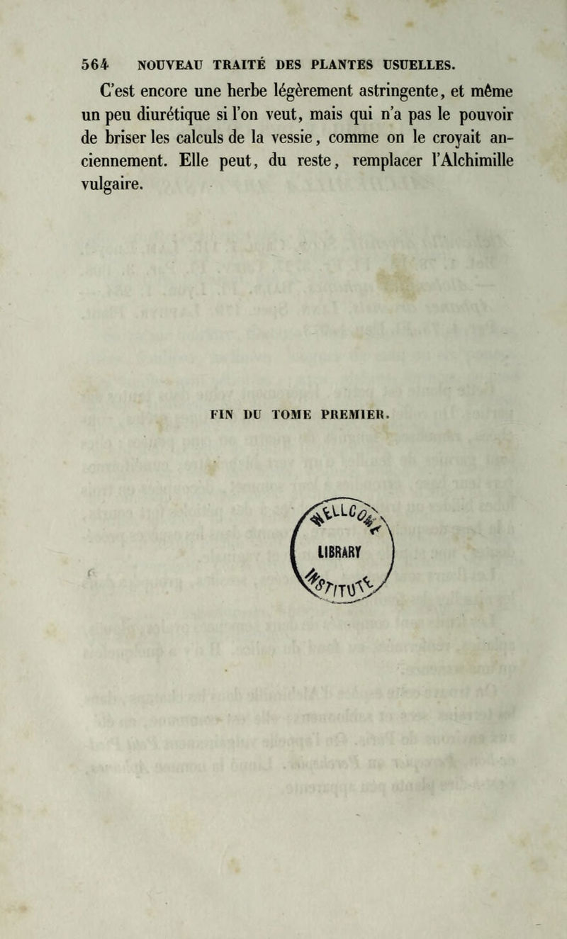 C’est encore une herbe légèrement astringente, et même un peu diurétique si l’on veut, mais qui n’a pas le pouvoir de briser les calculs de la vessie, comme on le croyait an¬ ciennement. Elle peut, du reste, remplacer l’Alchimille vulgaire. FIN DU TOME PREMIER r