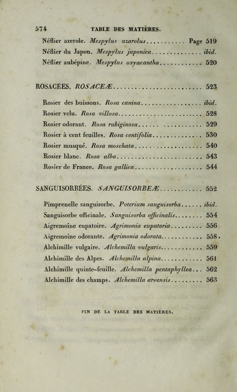 Néflier azerole. Mespylus azarolus. Page 519 Néflier du Japon. Mespylus japonica.ibid. Néflier aubépine. Mespylus oxyacantha. 520 ROSACÉES. ROSACEÆ. 523 Rosier des buissons. Rosa canina.ibid. Rosier velu. Rosa villosa. 528 Rosier odorant. Rosa rubiginosa. 529 Rosier à cent feuilles. Rosa centifolia. 530 Rosier musqué. Rosa moschata. 540 Rosier blanc. Rosa alba. 543 Rosier de France. Rosa gallica. 544 SANGUISORBÉES. SANGUISORBEÆ. 552 Pimprenelle sanguisorbe. Poterium sanguisorba.ibid. Sanguisorbe officinale. Sanguisorba officinalis. 554 Aigremoine eupatoire. Agrimonia eupatoria. 556 Aigremoine odorante. Agrimonia odorata. 558 » Alchimille vulgaire. Alchemilla vulgaris. 559 Alchimille des Alpes. Alchemilla alpina. 561 Alchimille quinte-feuille. Alchemilla pentaphyllea.. . 562 Alchimille des champs. Alchemilla aruensis. 563 FIN DE LA TABLE DES MATIERES.