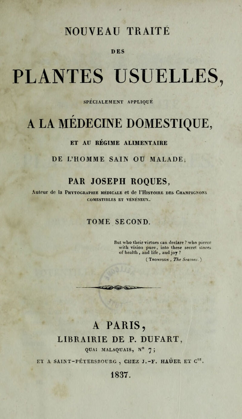 DES PLANTES USUELLES, SPÉCIALEMENT APPLIQUE A LA MÉDECINE DOMESTIQUE, ET AU RÉGIME ALIMENTAIRE DE L’HOMME SAIN OU MALADE; PAR JOSEPH ROQUES, Auteur de la Phytographie medicale et de I’Histoire des Champignons COMESTIBLES ET VÉNÉNEUX. TOME SECOND. But who their virtues can déclaré ? who picrce with vision pure, into these secret stores of health , and Life, and joy ? ( Thompson , The Seasons. ) A PARIS, LIBRAIRIE DE P. DUFART, QUAI MALAQUAIS, N° 7 ; ET A SAINT-PÉTERSBOURG , CHEZ J.-F. HAÜER ET C1'. 1837.