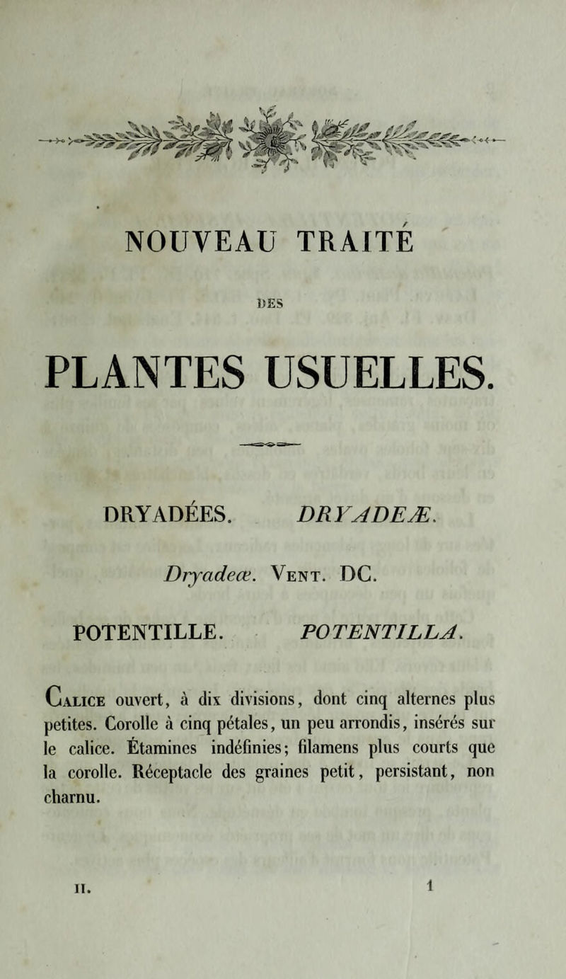 DES PLANTES USUELLES. DRYADÉES. DR YADEÆ. Dryadeœ. Vent. DC. POTENTILLE. POTENTILLA. Calice ouvert, à dix divisions, dont cinq alternes plus petites. Corolle à cinq pétales, un peu arrondis, insérés sur le calice. Étamines indéfinies; filamens plus courts que la corolle. Réceptacle des graines petit, persistant, non charnu. ii. t