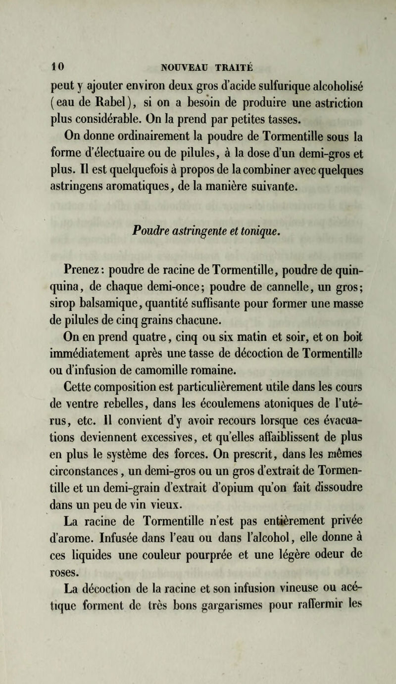 peut y ajouter environ deux gros d’acide sulfurique alcoholisé ( eau de Rabel ), si on a besoin de produire une astriction plus considérable. On la prend par petites tasses. On donne ordinairement la poudre de Tormentille sous la forme d’électuaire ou de pilules, à la dose d’un demi-gros et plus. Il est quelquefois à propos de la combiner avec quelques astringens aromatiques, de la manière suivante. Poudre astringente et tonique. Prenez : poudre de racine de Tormentille, poudre de quin¬ quina, de chaque demi-once; poudre de cannelle, un gros; sirop balsamique, quantité suffisante pour former une masse de pilules de cinq grains chacune. On en prend quatre, cinq ou six matin et soir, et on boit immédiatement après une tasse de décoction de Tormentille ou d’infusion de camomille romaine. Cette composition est particulièrement utile dans les cours de ventre rebelles, dans les écoulemens atoniques de l’uté¬ rus, etc. Il convient d’y avoir recours lorsque ces évacua¬ tions deviennent excessives, et quelles affaiblissent de plus en plus le système des forces. On prescrit, dans les mêmes circonstances, un demi-gros ou un gros d’extrait de Tormen¬ tille et un demi-grain d’extrait d’opium qu’on fait dissoudre dans un peu de vin vieux. La racine de Tormentille n’est pas entièrement privée d’arome. Infusée dans l’eau ou dans l’alcohol, elle donne à ces liquides une couleur pourprée et une légère odeur de roses. La décoction de la racine et son infusion vineuse ou acé¬ tique forment de très bons gargarismes pour raffermir les