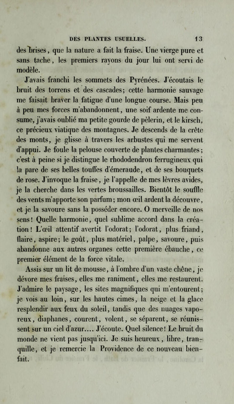 des Crises, que la nature a fait la fraise. Une vierge pure et sans tache, les premiers rayons du jour lui ont servi de modèle. J’avais franchi les sommets des Pyrénées. J’écoutais le bruit des torrens et des cascades; cette harmonie sauvage me faisait braver la fatigue d’une longue course. Mais peu à peu mes forces m’abandonnent, une soif ardente me con¬ sume, j’avais oublié ma petite gourde de pèlerin, et le kirsch, ce précieux viatique des montagnes. Je descends de la crête des monts, je glisse à travers les arbustes qui me servent d’appui. Je foule la pelouse couverte de plantes charmantes ; c’est à peine si je distingue le rhododendron ferrugineux qui la pare de ses belles touffes d’émeraude, et de ses bouquets de rose. J’invoque la fraise, je l’appelle de mes lèvres avides, je la cherche dans les vertes broussailles. Bientôt le souffle des vents m’apporte son parfum ; mon œil ardent la découvre, et je la savoure sans la posséder encore. O merveille de nos sens! Quelle harmonie, quel sublime accord dans la créa¬ tion ! L’œil attentif avertit l’odorat ; l’odorat, plus friand, flaire, aspire; le goût, plus matériel, palpe, savoure, puis abandonne aux autres organes cette première ébauche, ce premier élément de la force vitale. Assis sur un lit de mousse, à l'ombre d’un vaste chêne, je dévore mes fraises, elles me raniment, elles me restaurent. J’admire le paysage, les sites magnifiques qui m’entourent; je vois au loin, sur les hautes cimes, la neige et la glace resplendir aux feux du soleil, tandis que des nuages vapo¬ reux, diaphanes, courent, volent, se séparent, se réunis¬ sent sur un ciel d’azur.... J’écoute. Quel silence! Le bruit du monde ne vient pas jusqu’ici. Je suis heureux, libre, tran¬ quille, et je remercie la Providence de ce nouveau bien¬ fait.