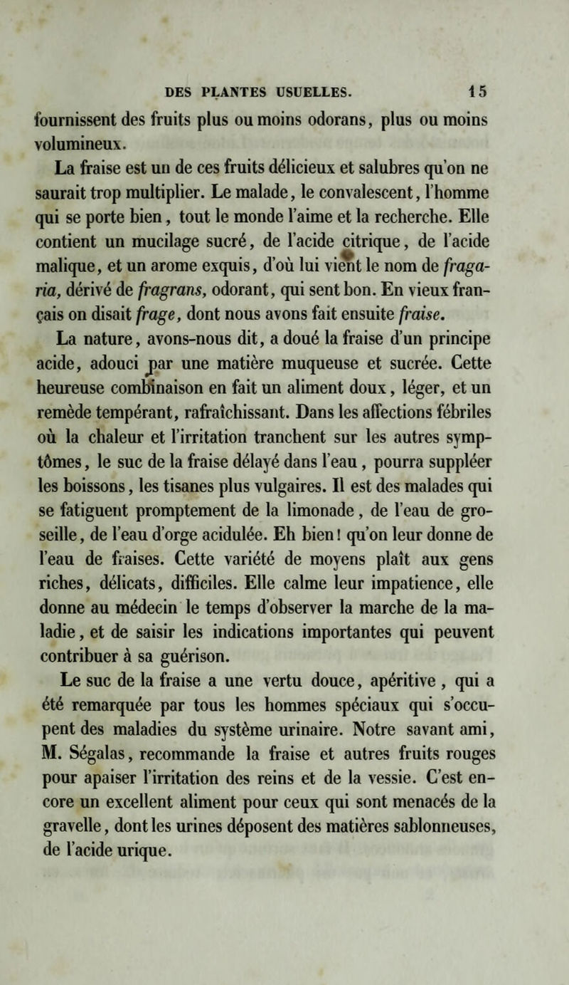 fournissent des fruits plus ou moins odorans, plus ou moins volumineux. La fraise est un de ces fruits délicieux et salubres qu’on ne saurait trop multiplier. Le malade, le convalescent, l’homme qui se porte bien, tout le monde l’aime et la recherche. Elle contient un mucilage sucré, de l’acide citrique, de l’acide malique, et un arôme exquis, d’où lui vient le nom de fraga- ria, dérivé de fragrans, odorant, qui sent bon. En vieux fran¬ çais on disait frage, dont nous avons fait ensuite fraise. La nature, avons-nous dit, a doué la fraise d’un principe acide, adouci par une matière muqueuse et sucrée. Cette heureuse combinaison en fait un aliment doux, léger, et un remède tempérant, rafraîchissant. Dans les affections fébriles où la chaleur et l’irritation tranchent sur les autres symp¬ tômes , le suc de la fraise délayé dans l’eau, pourra suppléer les boissons, les tisanes plus vulgaires. Il est des malades qui se fatiguent promptement de la limonade, de l’eau de gro¬ seille , de l’eau d’orge acidulée. Eh bien ! qu’on leur donne de l’eau de fraises. Cette variété de moyens plaît aux gens riches, délicats, difficiles. Elle calme leur impatience, elle donne au médecin le temps d’observer la marche de la ma¬ ladie , et de saisir les indications importantes qui peuvent contribuer à sa guérison. Le suc de la fraise a une vertu douce, apéritive , qui a été remarquée par tous les hommes spéciaux qui s’occu¬ pent des maladies du système urinaire. Notre savant ami, M. Ségalas, recommande la fraise et autres fruits rouges pour apaiser l’irritation des reins et de la vessie. C’est en¬ core un excellent aliment pour ceux qui sont menacés de la gravelle, dont les urines déposent des matières sablonneuses, de l’acide urique.