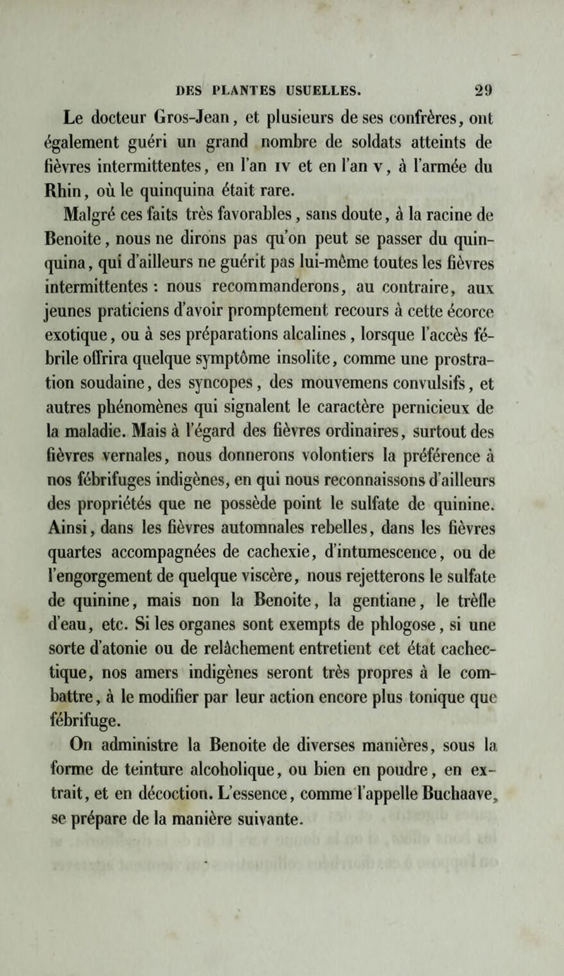 Le docteur Gros-Jean, et plusieurs de ses confrères, ont également guéri un grand nombre de soldats atteints de fièvres intermittentes, en l’an iv et en l’an v, à l’armée du Rhin, où le quinquina était rare. Malgré ces faits très favorables, sans doute, à la racine de Benoite, nous ne dirons pas qu’on peut se passer du quin¬ quina , qui d’ailleurs ne guérit pas lui-méme toutes les fièvres intermittentes : nous recommanderons, au contraire, aux jeunes praticiens d’avoir promptement recours à cette écorce exotique, ou à ses préparations alcalines, lorsque l’accès fé¬ brile offrira quelque symptôme insolite, comme une prostra¬ tion soudaine, des syncopes, des mouvemens convulsifs, et autres phénomènes qui signalent le caractère pernicieux de la maladie. Mais à l’égard des fièvres ordinaires, surtout des fièvres vernales, nous donnerons volontiers la préférence à nos fébrifuges indigènes, en qui nous reconnaissons d’ailleurs des propriétés que ne possède point le sulfate de quinine. Ainsi, dans les fièvres automnales rebelles, dans les fièvres quartes accompagnées de cachexie, d’intumescence, ou de l’engorgement de quelque viscère, nous rejetterons le sulfate de quinine, mais non la Benoite, la gentiane, le trèlle d’eau, etc. Si les organes sont exempts de phlogose, si une sorte d’atonie ou de relâchement entretient cet état cachec¬ tique, nos amers indigènes seront très propres à le com¬ battre , à le modifier par leur action encore plus tonique que fébrifuge. On administre la Benoite de diverses manières, sous la forme de teinture alcoholique, ou bien en poudre, en ex¬ trait, et en décoction. L’essence, comme l’appelle Buchaave, se prépare de la manière suivante.