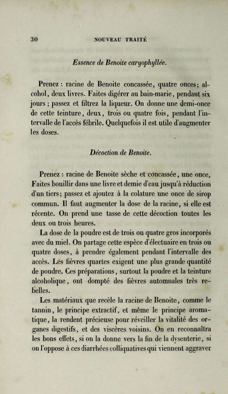 Essence de Benoite caryophyllée. Prenez : racine de Benoite concassée, quatre onces; al- cohol, deux livres. Faites digérer au bain-marie, pendant six jours ; passez et filtrez la liqueur. On donne une demi-once de cette teinture, deux, trois ou quatre fois, pendant l’in¬ tervalle de l’accès fébrile. Quelquefois il est utile d’augmenter les doses. Décoction de Benoite. Prenez : racine de Benoite sèche et concassée, une once. Faites bouillir dans une livre et demie d’eau jusqu’à réduction d’un tiers ; passez et ajoutez à la colature une once de sirop commun. Il faut augmenter la dose de la racine, si elle est récente. On prend une tasse de cette décoction toutes les deux ou trois heures. La dose de la poudre est de trois ou quatre gros incorporés avec du miel. On partage cette espèce d’électuaire en trois ou quatre doses, à prendre également pendant l’intervalle des accès. Les fièvres quartes exigent une plus grande quantité de poudre. Ces préparations, surtout la poudre et la teinture alcoholique, ont dompté des fièvres automnales très re¬ belles. Les matériaux que recèle la racine de Benoite, comme le tannin, le principe extractif, et même le principe aroma¬ tique, la rendent précieuse pour réveiller la vitalité des or¬ ganes digestifs, et des viscères voisins. On en reconnaîtra les bons effets, si on la donne vers la fin de la dysenterie, si on l’oppose à ces diarrhées colliquativesqui viennent aggraver