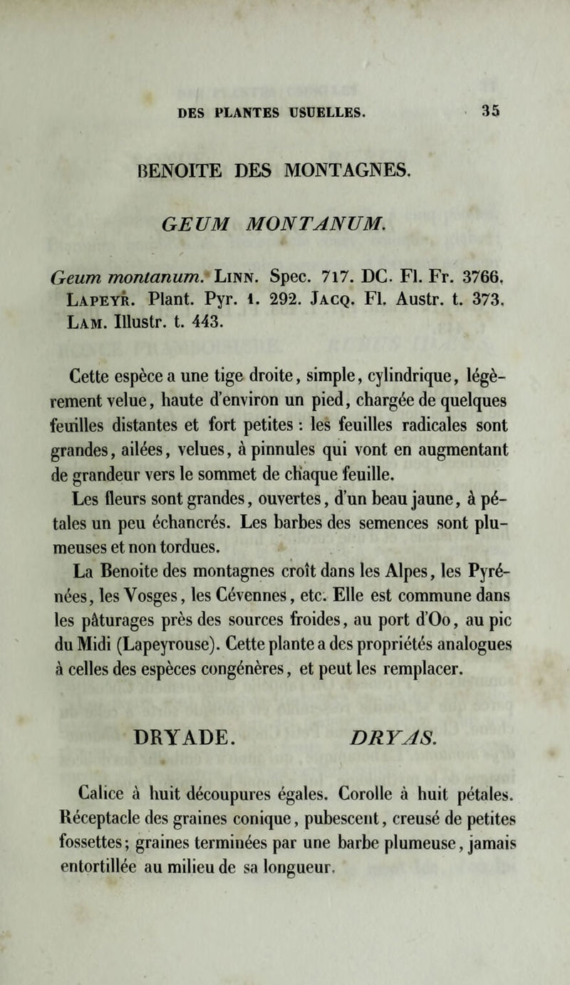 BENOITE DES MONTAGNES. GEUM MONTANUM. Geurn montanum. Linn. Spec. 717. DC. Fl. Fr. 3766. Lapeyr. Plant. Pyr. 1. 292. Jacq. Fl. Austr. t. 373. Lam. Illustr. t. 443. Cette espèce a une tige droite, simple, cylindrique, légè¬ rement velue, haute d’environ un pied, chargée de quelques feuilles distantes et fort petites : les feuilles radicales sont grandes, ailées, velues, à pinnules qui vont en augmentant de grandeur vers le sommet de chaque feuille. Les fleurs sont grandes, ouvertes, d’un beau jaune, à pé¬ tales un peu échancrés. Les barbes des semences sont plu¬ meuses et non tordues. La Benoite des montagnes croît dans les Alpes, les Pyré¬ nées, les Vosges, les Cévennes, etc. Elle est commune dans les pâturages près des sources froides, au port d’Oo, au pic du Midi (Lapeyrouse). Cette plante a des propriétés analogues à celles des espèces congénères, et peut les remplacer. DRYADE. DRY AS. Calice à huit découpures égales. Corolle à huit pétales. Réceptacle des graines conique, pubescent, creusé de petites fossettes; graines terminées par une barbe plumeuse, jamais entortillée au milieu de sa longueur.