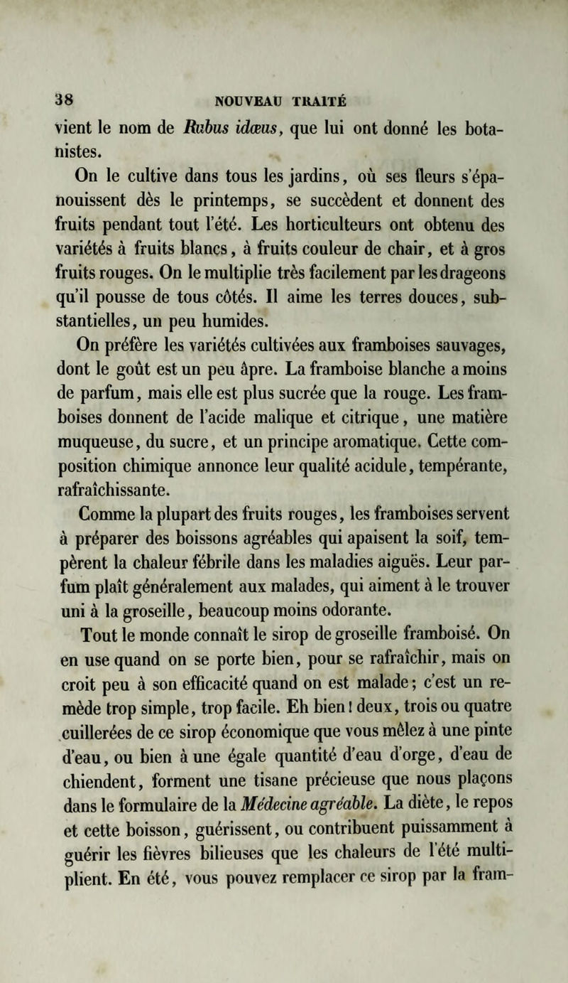 vient le nom de Rubus idœus, que lui ont donné les bota¬ nistes. On le cultive dans tous les jardins, où ses fleurs s’épa¬ nouissent dès le printemps, se succèdent et donnent des fruits pendant tout l’été. Les horticulteurs ont obtenu des variétés à fruits blancs, à fruits couleur de chair, et à gros fruits rouges. On le multiplie très facilement par les drageons qu’il pousse de tous côtés. Il aime les terres douces, sub¬ stantielles, un peu humides. On préfère les variétés cultivées aux framboises sauvages, dont le goût est un peu âpre. La framboise blanche a moins de parfum, mais elle est plus sucrée que la rouge. Les fram¬ boises donnent de l’acide malique et citrique, une matière muqueuse, du sucre, et un principe aromatique. Cette com¬ position chimique annonce leur qualité acidulé, tempérante, rafraîchissante. Comme la plupart des fruits rouges, les framboises servent à préparer des boissons agréables qui apaisent la soif, tem¬ pèrent la chaleur fébrile dans les maladies aiguës. Leur par¬ fum plaît généralement aux malades, qui aiment à le trouver uni à la groseille, beaucoup moins odorante. Tout le monde connaît le sirop de groseille framboisé. On en use quand on se porte bien, pour se rafraîchir, mais on croit peu à son efficacité quand on est malade ; c’est un re¬ mède trop simple, trop facile. Eh bien ! deux, trois ou quatre cuillerées de ce sirop économique que vous mêlez à une pinte d’eau, ou bien à une égale quantité d’eau d’orge, d’eau de chiendent, forment une tisane précieuse que nous plaçons dans le formulaire de la Médecine agréable. La diète, le repos et cette boisson, guérissent, ou contribuent puissamment à guérir les fièvres bilieuses que les chaleurs de l’été multi¬ plient. En été, vous pouvez remplacer ce sirop par la fram-