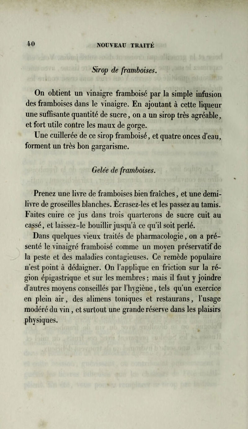 Sirop de framboises. i On obtient un vinaigre framboisé par la simple infusion des framboises dans le vinaigre. En ajoutant à cette liqueur une suffisante quantité de sucre, on a un sirop très agréable, et fort utile contre les maux de gorge. Une cuillerée de ce sirop framboisé, et quatre onces d’eau, forment un très bon gargarisme. Gelée de framboises. Prenez une livre de framboises bien fraîches, et une demi- livre de groseilles blanches. Écrasez-les et les passez au tamis. Faites cuire ce jus dans trois quarterons de sucre cuit au cassé, et laissez-le bouillir jusqu a ce qu’il soit perlé. Dans quelques vieux traités de pharmacologie, on a pré¬ senté le vinaigré framboisé comme un moyen préservatif de la peste et des maladies contagieuses. Ce remède populaire n’est point à dédaigner. On l’applique en friction sur la ré¬ gion épigastrique et sur les membres ; mais il faut y joindre d’autres moyens conseillés par l’hygiène, tels qu’un exercice en plein air, des alimens toniques et restaurans, l’usage modéré du vin, et surtout une grande réserve dans les plaisirs physiques.