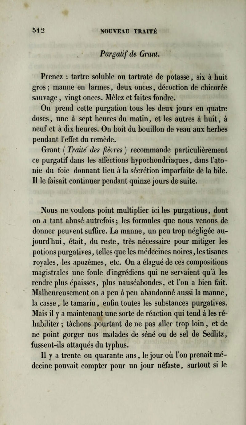 Purgatif de Grant. Prenez : tartre soluble ou tartrate de potasse, six à huit gros ; manne en larmes, deux onces, décoction de chicorée sauvage, vingt onces. Mêlez et faites fondre. On prend cette purgation tous les deux jours en quatre doses, une à sept heures du matin, et les autres à huit, à neuf et à dix heures. On boit du bouillon de veau aux herbes pendant l’effet du remède. Grant ( Traité des fièvres ) recommande particulièrement ce purgatif dans les affections hypochondriaques, dans l’ato¬ nie du foie donnant lieu à la sécrétion imparfaite de la bile. Il le faisait continuer pendant quinze jours de suite. Nous ne voulons point multiplier ici les purgations, dont on a tant abusé autrefois ; les formules que nous venons de donner peuvent suffire. La manne, un peu trop négligée au¬ jourd’hui, était, du reste, très nécessaire pour mitiger les potions purgatives, telles que les médecines noires, les tisanes royales, les apozèmes, etc. On a élagué de ces compositions magistrales une foule d’ingrédiens qui ne servaient qu’à les rendre plus épaisses, plus nauséabondes, et l’on a bien fait. Malheureusement on a peu à peu abandonné aussi la manne, la casse, le tamarin, enfin toutes les substances purgatives. Mais il y a maintenant une sorte de réaction qui tend à les ré¬ habiliter ; tâchons pourtant de ne pas aller trop loin, et de ne point gorger nos malades de séné ou de sel de Sedlitz, fussent-ils attaqués du typhus. Il y a trente ou quarante ans, le jour où l’on prenait mé¬ decine pouvait compter pour un jour néfaste, surtout si le