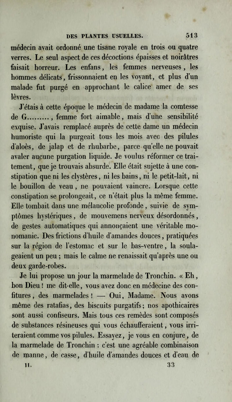 médecin avait ordonné une tisane royale en trois ou quatre verres. Le seul aspect de ces décoctions épaisses et noirâtres faisait horreur. Les enfans, les femmes nerveuses, les hommes délicats, frissonnaient en les voyant, et plus d’un malade fut purgé en approchant le calice amer de ses lèvres. J'étais à cette époque le médecin de madame la comtesse de G., femme fort aimable, mais d’une sensibilité exquise. J’avais remplacé auprès de cette dame un médecin humoriste qui la purgeait tous les mois avec des pilules d'aloès, de jalap et de rhubarbe, parce quelle ne pouvait avaler aucune purgation liquide. Je voulus réformer ce trai¬ tement, que je trouvais absurde. Elle était sujette à une con¬ stipation que ni les clystères, ni les bains, ni le petit-lait, ni le bouillon de veau, ne pouvaient vaincre. Lorsque cette constipation se prolongeait, ce n’était plus la même femme. Elle tombait dans une mélancolie profonde, suivie de sym¬ ptômes hystériques, de mouvemens nerveux désordonnés, de gestes automatiques qui annonçaient une véritable mo¬ nomanie. Des frictions d’huile d’amandes douces, pratiquées sur la région de l’estomac et sur le bas-ventre, la soula¬ geaient un peu ; mais le calme ne renaissait qu’après une ou deux garde-robes. Je lui propose un jour la marmelade de Troncbin. « Eh, bon Dieu ! me dit-elle, vous avez donc en médecine des con¬ fitures , des marmelades ! — Oui, Madame. Nous avons même des ratafias, des biscuits purgatifs; nos apothicaires sont aussi confiseurs. Mais tous ces remèdes sont composés de substances résineuses qui vous échaufferaient, vous irri¬ teraient comme vos pilules. Essayez, je vous en conjure, de la marmelade de Troncbin : c’est une agréable combinaison de manne, de casse, d’huile d’amandes douces et d’eau de II. 33