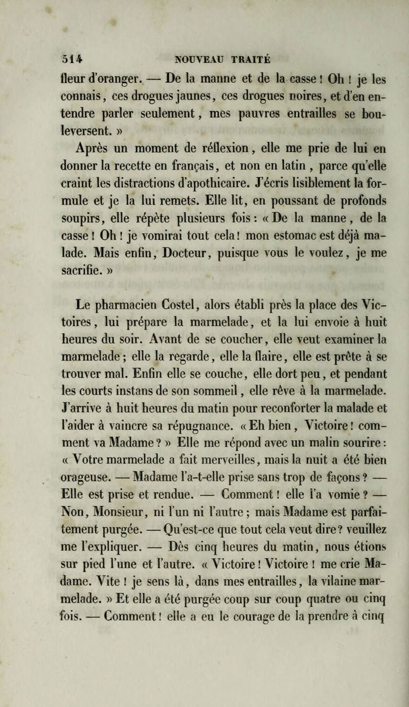 Heur d’oranger. — De la manne et de la casse ! Oh ! je les connais, ces drogues jaunes, ces drogues noires, et d’en en¬ tendre parler seulement, mes pauvres entrailles se bou¬ leversent. » Après un moment de réflexion, elle me prie de lui en donner la recette en français, et non en latin , parce quelle craint les distractions d’apothicaire. J’écris lisiblement la for¬ mule et je la lui remets. Elle lit, en poussant de profonds soupirs, elle répète plusieurs fois : « De la manne, de la casse ! Oh ! je vomirai tout cela ! mon estomac est déjà ma¬ lade. Mais enfin, Docteur, puisque vous le voulez, je me sacrifie. » Le pharmacien Costel, alors établi près la place des Vic¬ toires , lui prépare la marmelade, et la lui envoie à huit heures du soir. Avant de se coucher, elle veut examiner la marmelade ; elle la regarde, elle la flaire, elle est prête à se trouver mal. Enfin elle se couche, elle dort peu, et pendant les courts instans de son sommeil, elle rêve à la marmelade. J’arrive à huit heures du matin pour reconforter la malade et l’aider à vaincre sa répugnance. «Ehbien, Victoire! com¬ ment va Madame ? » Elle me répond avec un malin sourire : « Votre marmelade a fait merveilles, mais la nuit a été bien orageuse. — Madame l’a-t-elle prise sans trop de façons ? — Elle est prise et rendue. — Comment ! elle l’a vomie ? — Non, Monsieur, ni l'un ni l’autre ; mais Madame est parfai¬ tement purgée. — Qu’est-ce que tout cela veut dire? veuillez me l’expliquer. — Dès cinq heures du matin, nous étions sur pied l’une et l’autre. « Victoire ! Victoire ! me crie Ma¬ dame. Vite ! je sens là, dans mes entrailles, la vilaine mar¬ melade. r> Et elle a été purgée coup sur coup quatre ou cinq fois. — Comment ! elle a eu le courage de la prendre à cinq