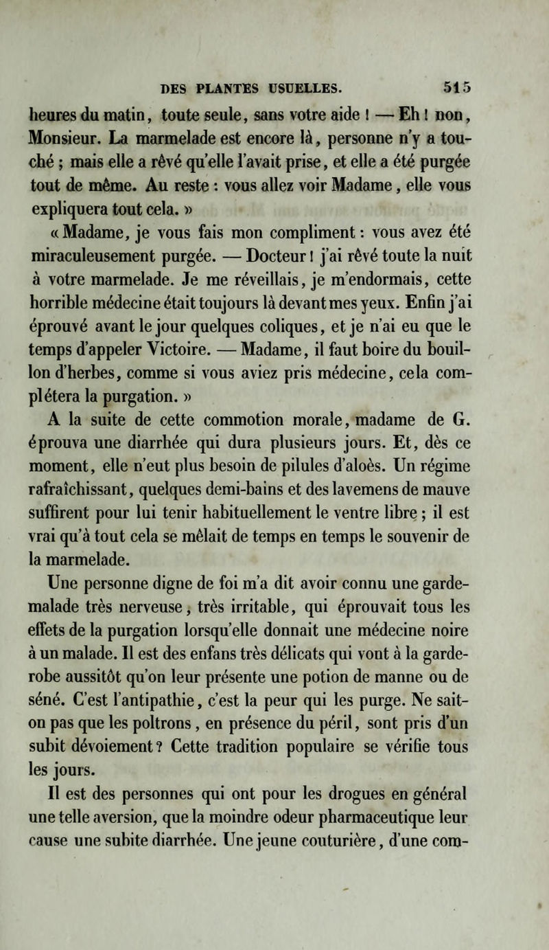 heures du matin, toute seule, sans votre aide ! — Eh ! non, Monsieur. La marmelade est encore là, personne n’y a tou¬ ché ; mais elle a rêvé quelle l’avait prise, et elle a été purgée tout de même. Au reste : vous allez voir Madame, elle vous expliquera tout cela. » «Madame, je vous fais mon compliment: vous avez été miraculeusement purgée. — Docteur ! j’ai rêvé toute la nuit à votre marmelade. Je me réveillais, je m’endormais, cette horrible médecine était toujours là devant mes yeux. Enfin j’ai éprouvé avant le jour quelques coliques, et je n’ai eu que le temps d’appeler Victoire. — Madame, il faut boire du bouil¬ lon d’herbes, comme si vous aviez pris médecine, cela com¬ plétera la purgation. » A la suite de cette commotion morale, madame de G. éprouva une diarrhée qui dura plusieurs jours. Et, dès ce moment, elle n’eut plus besoin de pilules d’aloès. Un régime rafraîchissant, quelques demi-bains et des lavemens de mauve suffirent pour lui tenir habituellement le ventre libre ; il est vrai qu’à tout cela se mêlait de temps en temps le souvenir de la marmelade. Une personne digne de foi m’a dit avoir connu une garde- malade très nerveuse, très irritable, qui éprouvait tous les effets de la purgation lorsqu’elle donnait une médecine noire à un malade. Il est des enfans très délicats qui vont à la garde- robe aussitôt qu’on leur présente une potion de manne ou de séné. C’est l’antipathie, c’est la peur qui les purge. Ne sait- on pas que les poltrons , en présence du péril, sont pris d’un subit dévoiement ? Cette tradition populaire se vérifie tous les jours. Il est des personnes qui ont pour les drogues en général une telle aversion, que la moindre odeur pharmaceutique leur cause une subite diarrhée. Une jeune couturière, d’une corn-