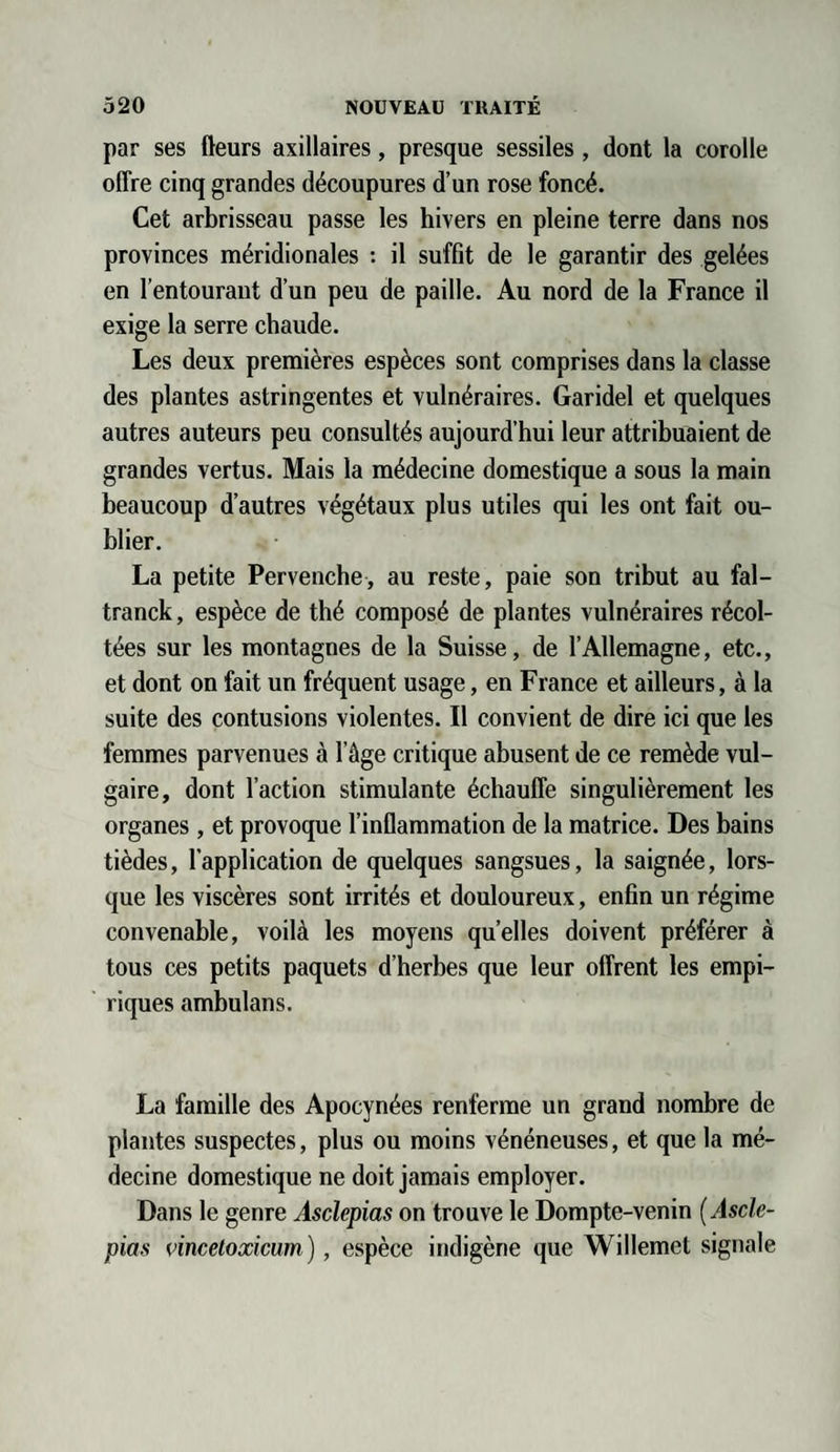 par ses fleurs axillaires, presque sessiles, dont la corolle offre cinq grandes découpures d’un rose foncé. Cet arbrisseau passe les hivers en pleine terre dans nos provinces méridionales : il suffit de le garantir des gelées en l’entourant d’un peu de paille. Au nord de la France il exige la serre chaude. Les deux premières espèces sont comprises dans la classe des plantes astringentes et vulnéraires. Garidel et quelques autres auteurs peu consultés aujourd’hui leur attribuaient de grandes vertus. Mais la médecine domestique a sous la main beaucoup d’autres végétaux plus utiles qui les ont fait ou¬ blier. La petite Pervenche, au reste, paie son tribut au fal- tranck, espèce de thé composé de plantes vulnéraires récol¬ tées sur les montagnes de la Suisse, de l’Allemagne, etc., et dont on fait un fréquent usage, en France et ailleurs, à la suite des contusions violentes. Il convient de dire ici que les femmes parvenues à l’âge critique abusent de ce remède vul¬ gaire, dont l’action stimulante échauffe singulièrement les organes, et provoque l’inflammation de la matrice. Des bains tièdes, l’application de quelques sangsues, la saignée, lors¬ que les viscères sont irrités et douloureux, enfin un régime convenable, voilà les moyens quelles doivent préférer à tous ces petits paquets d’herbes que leur offrent les empi¬ riques ambulans. La famille des Apocynées renferme un grand nombre de plantes suspectes, plus ou moins vénéneuses, et que la mé¬ decine domestique ne doit jamais employer. Dans le genre Asclepias on trouve le Dompte-venin ( Asclé¬ pios vincetoxicum), espèce indigène que Willemet signale