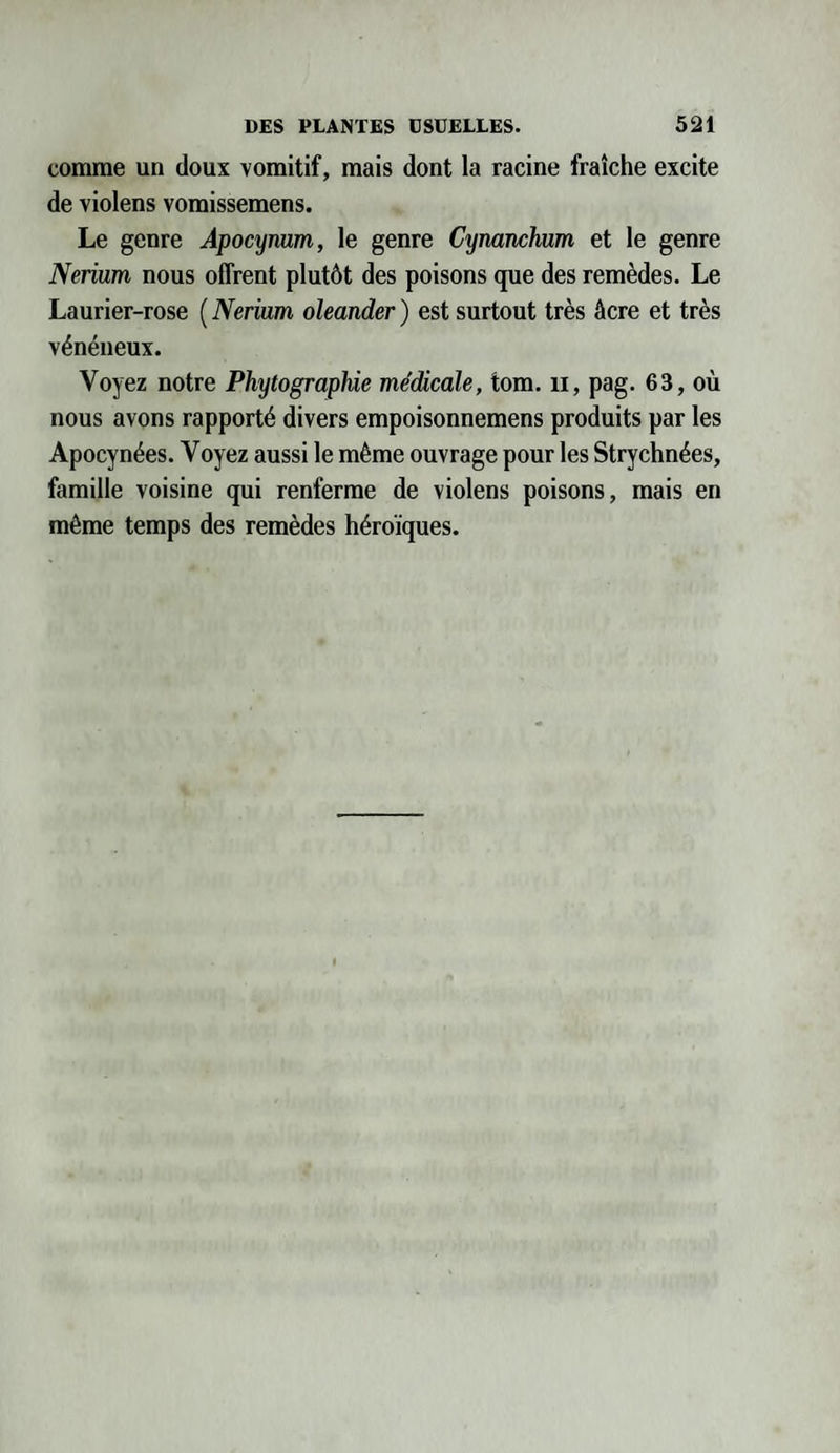 comme un doux vomitif, mais dont la racine fraîche excite de violens vomissemens. Le genre Apocynum, le genre Cynanchum et le genre Nerium nous offrent plutôt des poisons que des remèdes. Le Laurier-rose ( Nerium oleander ) est surtout très âcre et très vénéneux. Voyez notre Phytographie médicale, tom. il, pag. 63, où nous avons rapporté divers empoisonnemens produits par les Apocynées. Voyez aussi le même ouvrage pour les Strychnées, famille voisine qui renferme de violens poisons, mais en même temps des remèdes héroïques.