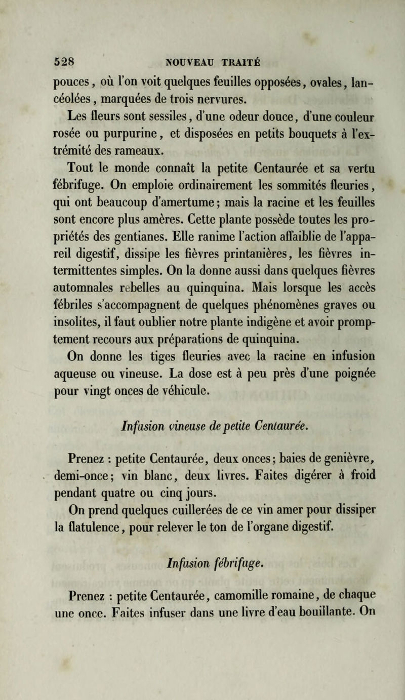 pouces, où l’on voit quelques feuilles opposées, ovales, lan¬ céolées , marquées de trois nervures. Les fleurs sont sessiles, d’une odeur douce, d’une couleur rosée ou purpurine, et disposées en petits bouquets à l’ex¬ trémité des rameaux. Tout le monde connaît la petite Centaurée et sa vertu fébrifuge. On emploie ordinairement les sommités fleuries, qui ont beaucoup d’amertume ; mais la racine et les feuilles sont encore plus amères. Cette plante possède toutes les pro¬ priétés des gentianes. Elle ranime l’action affaiblie de l’appa¬ reil digestif, dissipe les fièvres printanières, les fièvres in¬ termittentes simples. On la donne aussi dans quelques fièvres automnales rebelles au quinquina. Mais lorsque les accès fébriles s’accompagnent de quelques phénomènes graves ou insolites, il faut oublier notre plante indigène et avoir promp¬ tement recours aux préparations de quinquina. On donne les tiges fleuries avec la racine en infusion aqueuse ou vineuse. La dose est à peu près d’une poignée pour vingt onces de véhicule. Infusion vineuse de petite Centaurée. Prenez : petite Centaurée, deux onces; baies de genièvre, demi-once; vin blanc, deux livres. Faites digérer à froid pendant quatre ou cinq jours. On prend quelques cuillerées de ce vin amer pour dissiper la flatulence, pour relever le ton de l’organe digestif. Infusion fébrifuge. Prenez : petite Centaurée, camomille romaine, de chaque une once. Faites infuser dans une livre d’eau bouillante. On