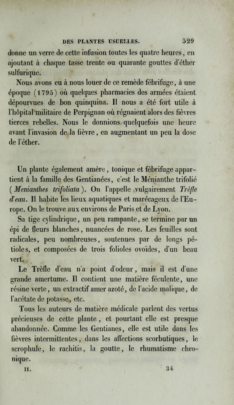 donne un verre de cette infusion toutes les quatre heures, en ajoutant à chaque tasse trente ou quarante gouttes d’éther sulfurique. Nous avons eu à nous louer de ce remède fébrifuge, à une époque (1795) où quelques pharmacies des armées étaient dépourvues de bon quinquina. II nous a été fort utile à l’hôpital militaire de Perpignan où régnaient alors des fièvres tierces rebelles. Nous le donnions quelquefois une heure avant l’invasion de la fièvre, en augmentant un peu la dose de l’éther. Un plante également amère, tonique et fébrifuge appar¬ tient à la famille des Gentianées, c’est le Ménianthe trifolié ( Menianllies trifoliata ). On l’appelle vulgairement Trèfle dean. Il habite les lieux aquatiques et marécageux de l’Eu¬ rope. On le trouve aux environs de Paris et de Lyon. Sa tige cylindrique, un peu rampante, se termine par un épi de fleurs blanches, nuancées de rose. Les feuilles sont radicales, peu nombreuses, soutenues par de longs pé¬ tioles, et composées de trois folioles ovoïdes, d’un beau vert. Le Trèfle d’eau n’a point d’odeur, mais il est d’une grande amertume. Il contient une matière féculente, une résine verte, un extractif amer azoté, de l’acide malique, de l’acétate de potasse, etc. Tous les auteurs de matière médicale parlent des vertus précieuses de cette plante , et pourtant elle est presque abandonnée. Comme les Gentianes, elle est utile dans les fièvres intermittentes, dans les affections scorbutiques, le scrophule, le rachitis, la goutte, le rhumatisme chro¬ nique. n. 34