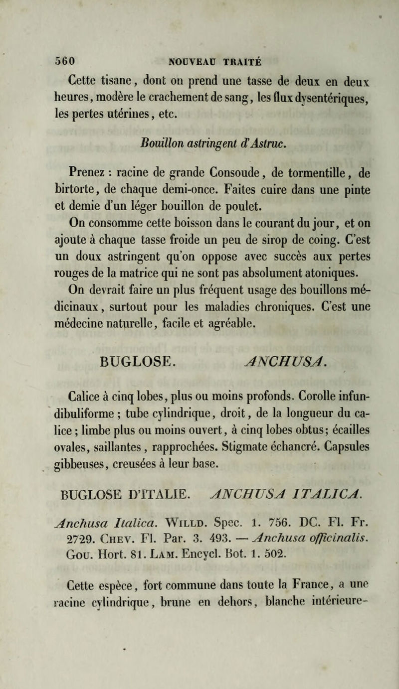 Cette tisane, dont on prend une tasse de deux en deux heures, modère le crachement de sang, les flux dysentériques, les pertes utérines, etc. Bouillon astringent d’Astruc. Prenez : racine de grande Consoude, de tormentille, de birtorte, de chaque demi-once. Faites cuire dans une pinte et demie d’un léger bouillon de poulet. On consomme cette boisson dans le courant du jour, et on ajoute à chaque tasse froide un peu de sirop de coing. C’est un doux astringent qu’on oppose avec succès aux pertes rouges de la matrice qui ne sont pas absolument atoniques. On devrait faire un plus fréquent usage des bouillons mé¬ dicinaux , surtout pour les maladies chroniques. C’est une médecine naturelle, facile et agréable. BUGLOSE. ANCHUSA. Calice à cinq lobes, plus ou moins profonds. Corolle infun- dibuliforme ; tube cylindrique, droit, de la longueur du ca¬ lice ; limbe plus ou moins ouvert, à cinq lobes obtus; écailles ovales, saillantes, rapprochées. Stigmate échancré. Capsules gibbeuses, creusées à leur base. BUGLOSE D’ITALIE. ANCHUSA 1TALICA. Anchusa Italica. Willd. Spec. 1. 756. DC. Fl. Fr. 27-29. Chev. Fl. Par. 3. 493. — Anchusa ofîicinalis. Gou. Hort. 81. Lam. Encycl. Bot. 1. 502. Cette espèce, fort commune dans toute la France, a une racine cylindrique, brune en dehors, blanche intérieure-