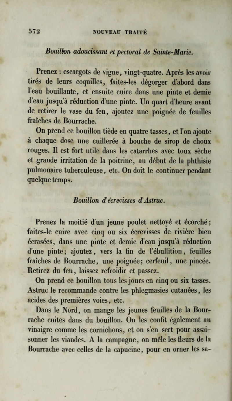 Bouillon adoucissant et pectoral de Sainte-Marie. Prenez : escargots de vigne, vingt-quatre. Après les avoir tirés de leurs coquilles, faites-les dégorger d’abord dans l’eau bouillante, et ensuite cuire dans une pinte et demie d eau jusqu’à réduction d’uue pinte. Un quart d’heure avant de retirer le vase du feu, ajoutez une poignée de feuilles fraîches de Bourrache. On prend ce bouillon tiède en quatre tasses, et l’on ajoute à chaque dose une cuillerée à bouche de sirop de choux rouges. Il est fort utile dans les catarrhes avec toux sèche et grande irritation de la poitrine, au début de la phthisie pulmonaire tuberculeuse, etc. On doit le continuer pendant quelque temps. Bouillon <Técrevisses d’Astruc. Prenez la moitié d’un jeune poulet nettoyé et écorché; faites-le cuire avec cinq ou six écrevisses de rivière bien écrasées, dans une pinte et demie d’eau jusqu’à réduction d’une pinte ; ajoutez, vers la fin de l’ébullition, feuilles fraîches de Bourrache, une poignée; cerfeuil, une pincée. Retirez du feu, laissez refroidir et passez. On prend ce bouillon tous les jours en cinq ou six tasses. Astruc le recommande contre les phlegmasies cutanées, les acides des premières voies, etc. Dans le Nord, on mange les jeunes feuilles de la Bour¬ rache cuites dans du bouillon. On les confit également au vinaigre comme les cornichons, et on s’en sert pour assai¬ sonner les viandes. A la campagne, on mêle les fleurs de la Bourrache avec celles de la capucine, pour en orner les sa-