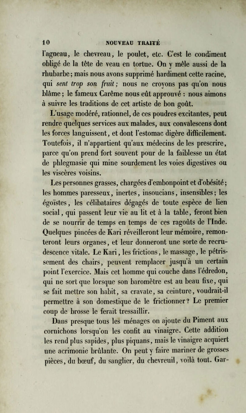 l’agneau, le chevreau, le poulet, etc. C’est le condiment obligé de la tète de veau en tortue. On y mêle aussi de la rhubarbe; mais nous avons supprimé hardiment cette racine, qui sent trop son fruit; nous ne croyons pas qu’on nous blâme ; le fameux Carême nous eût approuvé : nous aimons à suivre les traditions de cet artiste de bon goût. L’usage modéré, rationnel, de ces poudres excitantes, peut rendre quelques services aux malades, aux convalescens dont les forces languissent, et dont l’estomac digère difficilement. Toutefois, il n’appartient qu’aux médecins de les prescrire, parce qu’on prend fort souvent pour de la faiblesse un état de phlegmasie qui mine sourdement les voies digestives ou les viscères voisins. Les personnes grasses, chargées d’embonpoint et d’obésité ; les hommes paresseux, inertes, insoucians, insensibles; les égoïstes, les célibataires dégagés de toute espèce de lien social, qui passent leur vie au lit et à la table, feront bien de se nourrir de temps en temps de ces ragoûts de l’Inde. Quelques pincées de Kari réveilleront leur mémoire, remon¬ teront leurs organes, et leur donneront une sorte de recru¬ descence vitale. Le Kari, les frictions, le massage, le pétris- sement des chairs, peuvent remplacer jusqu’à un certain point l’exercice. Mais cet homme qui couche dans l’édredon, qui ne sort que lorsque son baromètre est au beau fixe, qui se fait mettre son habit, sa cravate, sa ceinture, voudrait-il permettre à son domestique de le frictionner? Le premier coup de brosse le ferait tressaillir. Dans presque tous les ménages on ajoute du Piment aux cornichons lorsqu’on les confit au vinaigre. Cette addition les rend plus sapides, plus piquans, mais le vinaigre acquiert une acrimonie brûlante. On peut y faire mariner de grosses pièces, du bœuf, du sanglier, du chevreuil, voilà tout. Gar-