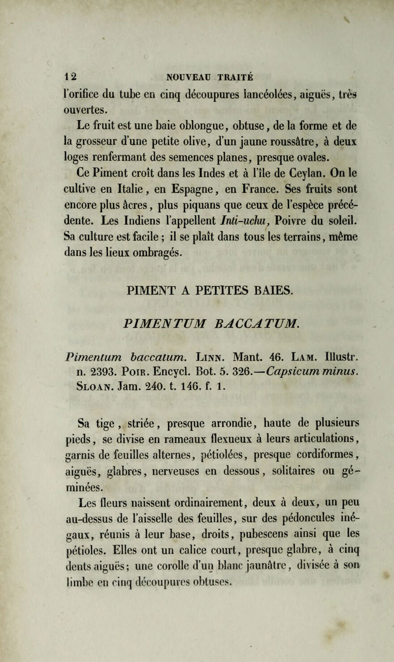 l’orifice du tube en cinq découpures lancéolées, aiguës, très ouvertes. Le fruit est une baie oblongue, obtuse, de la forme et de la grosseur d’une petite olive, d’un jaune roussâtre, à deux loges renfermant des semences planes, presque ovales. Ce Piment croît dans les Indes et à l’île de Ceylan. On le cultive en Italie, en Espagne, en France. Ses fruits sont encore plus âcres, plus piquans que ceux de l’espèce précé¬ dente. Les Indiens l’appellent Inli-ucliu, Poivre du soleil. Sa culture est facile ; il se plaît dans tous les terrains, même dans les lieux ombragés. PIMENT A PETITES BAIES. PI ME N TUM BACCATUM. Pimentum baccatum. Linn. Mant. 46. Lam. Illustr. n. 2393. Poir. Encycl. Bot. 5. 326.—Capsicum minus. Sloan. Jam. 240. t. 146. f. 1. Sa tige, striée, presque arrondie, haute de plusieurs pieds, se divise en rameaux flexueux à leurs articulations, garnis de feuilles alternes, pétiolées, presque cordiformes, aiguës, glabres, nerveuses en dessous, solitaires ou gé¬ minées. Les fleurs naissent ordinairement, deux à deux, un peu au-dessus de l’aisselle des feuilles, sur des pédoncules iné¬ gaux, réunis à leur base, droits, pubescens ainsi que les pétioles. Elles ont un calice court, presque glabre, à cinq dents aiguës ; une corolle d’un blanc jaunâtre, divisée à son limbe en cinq découpures obtuses.