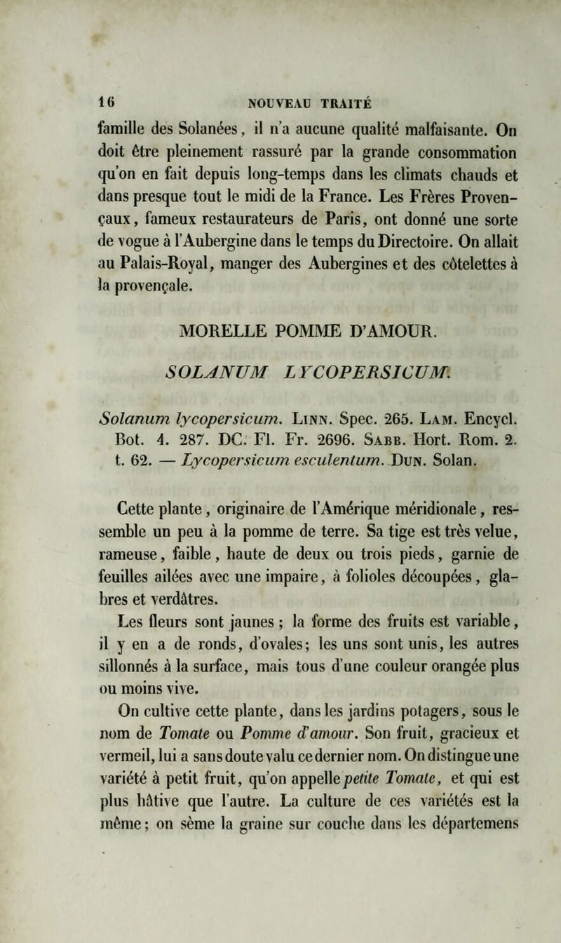 famille des Solanées, il n’a aucune qualité malfaisante. On doit être pleinement rassuré par la grande consommation qu’on en fait depuis long-temps dans les climats chauds et dans presque tout le midi de la France. Les Frères Proven¬ çaux, fameux restaurateurs de Paris, ont donné une sorte de vogue à l’Aubergine dans le temps du Directoire. On allait au Palais-Royal, manger des Aubergines et des côtelettes à la provençale. MORELLE POMME D’AMOUR. S OLANUM L YCOPERSICUM: Solanum lycopersicum. Linn. Spec. 265. Lam. Encycl. Bot. 4. 287. DC. Fl. Fr. 2696. Sabb. Hort. Rom. 2. t. 62. — Lycopersicum esculentum. Dun. Solan. Cette plante, originaire de l’Amérique méridionale, res¬ semble un peu à la pomme de terre. Sa tige est très velue, rameuse, faible, haute de deux ou trois pieds, garnie de feuilles ailées avec une impaire, à folioles découpées, gla¬ bres et verdâtres. Les fleurs sont jaunes ; la forme des fruits est variable, il y en a de ronds, d’ovales; les uns sont unis, les autres sillonnés à la surface, mais tous d’une couleur orangée plus ou moins vive. On cultive cette plante, dans les jardins potagers, sous le nom de Tomate ou Pomme d’amour. Son fruit, gracieux et vermeil, lui a sans doute valu ce dernier nom. On distingue une variété à petit fruit, qu’on appellejoe/rTe Tomate, et qui est plus hâtive que l’autre. La culture de ces variétés est la même ; on sème la graine sur couche dans les départemens