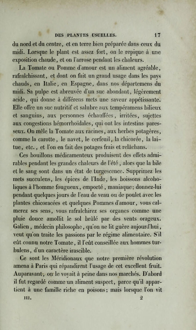 du nord et du centre, et en terre bien préparée dans ceux du midi. Lorsque le plant est assez fort, on le repique à une exposition chaude, et on l’arrose pendant les chaleurs. La Tomate ou Pomme d’amour est un aliment agréable, rafraîchissant, et dont on fait un grand usage dans les pays chauds, en Italie, en Espagne, dans nos départemens du midi. Sa pulpe est abreuvée d’un suc abondant, légèrement acide, qui donne à différens mets une saveur appétissante. Elle offre un suc nutritif et salubre aux tempéramens bilieux et sanguins, aux personnes échauffées, irritées, sujettes aux congestions hémorrho'idales, qui ont les intestins pares¬ seux. On mêle la Tomate aux racines, aux herbes potagères, comme la carotte, le navet, le cerfeuil, la chicorée, la lai¬ tue , etc., et l’on en fait des potages frais et relàchans. Ces bouillons médicamenteux produisent des effets admi¬ rables pendant les grandes chaleurs de l’été , alors que la bile et le sang sont dans un état de turgescence. Supprimez les mets succulens, les épices de l’Inde, les boissons alcoho- liques à l’homme fougueux, emporté , maniaque; donnez-lui pendant quelques jours de l’eau de veau ou de poulet avec les plantes chicoracées et quelques Pommes d’amour, vous cal¬ merez ses sens, vous rafraîchirez ses organes comme une pluie douce amollit le sol brûlé par des vents orageux. Galien, médecin philosophe, qu’on ne lit guère aujourd’hui, veut qu’on traite les passions par le régime alimentaire. S’il eût connu notre Tomate, il l’eût conseillée aux hommes tur- bulens, d’un caractère irascible. Ce sont les Méridionaux que notre première révolution amena à Paris qui répandirent l’usage de cet excellent fruit. Auparavant-, on le voyait à peine dans nos marchés. D’abord il fut regardé comme un aliment suspect, parce qu’il appar¬ tient à une famille riche en poisons ; mais lorsque l’on vit ni. 2