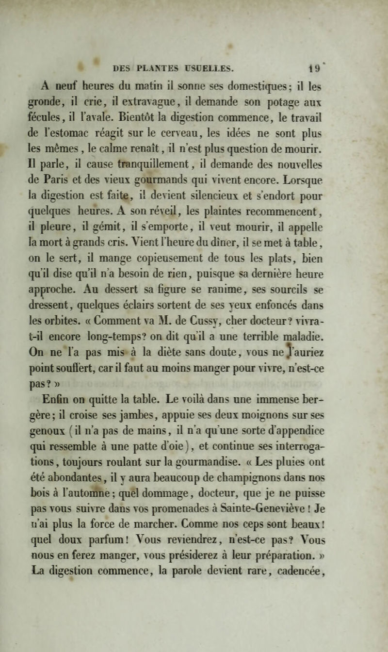 A neuf heures du matin il sonne ses domestiques; il les gronde, il crie, il extravague, il demande son potage aux fécules, il l’avale. Bientôt la digestion commence, le travail de l'estomac réagit sur le cerveau, les idées ne sont plus les mêmes , le calme renaît, il n’est plus question de mourir. Il parle, il cause tranquillement, il demande des nouvelles de Paris et des vieux gourmands qui vivent encore. Lorsque la digestion est faite, il devient silencieux et s’endort pour quelques heures. A son réveil, les plaintes recommencent, il pleure, il gémit, il s’emporte, il veut mourir, il appelle la mort à grands cris. Vient l’heure du dîner, il se met à table, on le sert, il mange copieusement de tous les plats, bien qu’il dise qu’il n a besoin de rien, puisque sa dernière heure approche. Au dessert sa figure se ranime, ses sourcils se dressent, quelques éclairs sortent de ses yeux enfoncés dans les orbites. « Comment va M. de Cussy, cher docteur ? vivra- t-il encore long-temps? on dit qu'il a une terrible maladie. On ne l'a pas mis à la diète sans doute, vous ne 3’auriez point souÜèrt, car il faut au moins manger pour vivre, n’est-ce pas ? » Enfin on quitte la table. Le voilà dans une immense ber¬ gère; il croise ses jambes, appuie ses deux moignons sur ses genoux ( il n’a pas de mains, il n’a qu'une sorte d’appendice qui ressemble à une patte d’oie), et continue ses interroga¬ tions , toujours roulant sur la gourmandise. « Les pluies ont été abondantes, il y aura beaucoup de champignons dans nos bois à l’automne ; quel dommage, docteur, que je ne puisse pas vous suivre dans vos promenades à Sainte-Geneviève ! Je n’ai plus la force de marcher. Comme nos ceps sont beaux ! quel doux parfum! Vous reviendrez, n’est-ce pas? Vous nous en ferez manger, vous présiderez à leur préparation. » La digestion commence, la parole devient rare, cadencée,