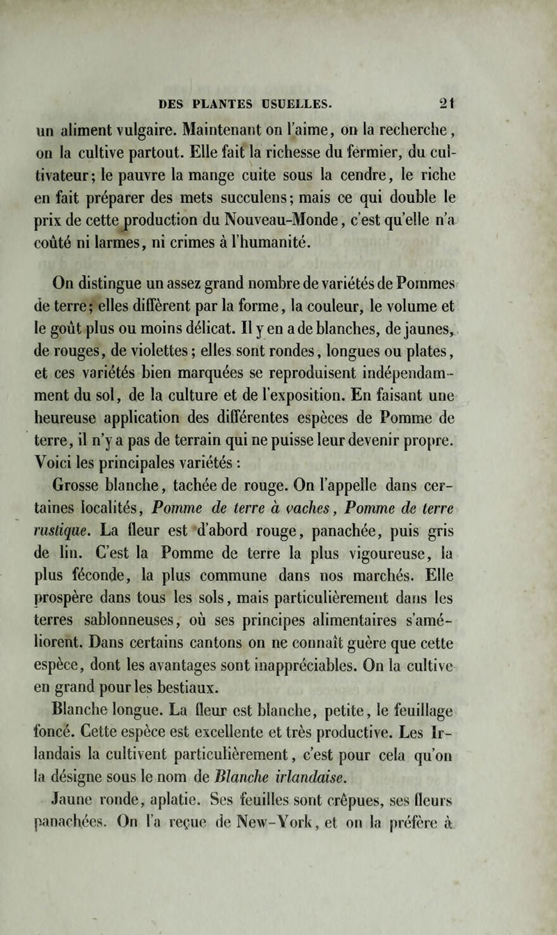 un aliment vulgaire. Maintenant on l’aime, on la recherche, on la cultive partout. Elle fait la richesse du fermier, du cul¬ tivateur ; le pauvre la mange cuite sous la cendre, le riche en fait préparer des mets succulens ; mais ce qui double le prix de cette production du Nouveau-Monde, c’est quelle n’a coûté ni larmes, ni crimes à l’humanité. On distingue un assez grand nombre de variétés de Pommes de terre; elles diffèrent par la forme, la couleur, le volume et le goût plus ou moins délicat. Il y en a de blanches, de jaunes, de rouges, de violettes ; elles sont rondes, longues ou plates, et ces variétés bien marquées se reproduisent indépendam ¬ ment du sol, de la culture et de l’exposition. En faisant une heureuse application des différentes espèces de Pomme de terre, il n’y a pas de terrain qui ne puisse leur devenir propre. Voici les principales variétés : Grosse blanche, tachée de rouge. On l’appelle dans cer¬ taines localités, Pomme de terre à vaches, Pomme de terre rustique. La fleur est d’abord rouge, panachée, puis gris de lin. C’est la Pomme de terre la plus vigoureuse, la plus féconde, la plus commune dans nos marchés. Elle prospère dans tous les sols, mais particulièrement dans les terres sablonneuses, où ses principes alimentaires s’amé¬ liorent. Dans certains cantons on ne connaît guère que cette espèce, dont les avantages sont inappréciables. On la cultive en grand pour les bestiaux. Blanche longue. La fleur est blanche, petite, le feuillage foncé. Cette espèce est excellente et très productive. Les Ir¬ landais la cultivent particulièrement, c’est pour cela qu’on la désigne sous le nom de Blanche irlandaise. Jaune ronde, aplatie. Ses feuilles sont crépues, ses fleurs panachées. On l’a reçue de New-York, et on la préfère à