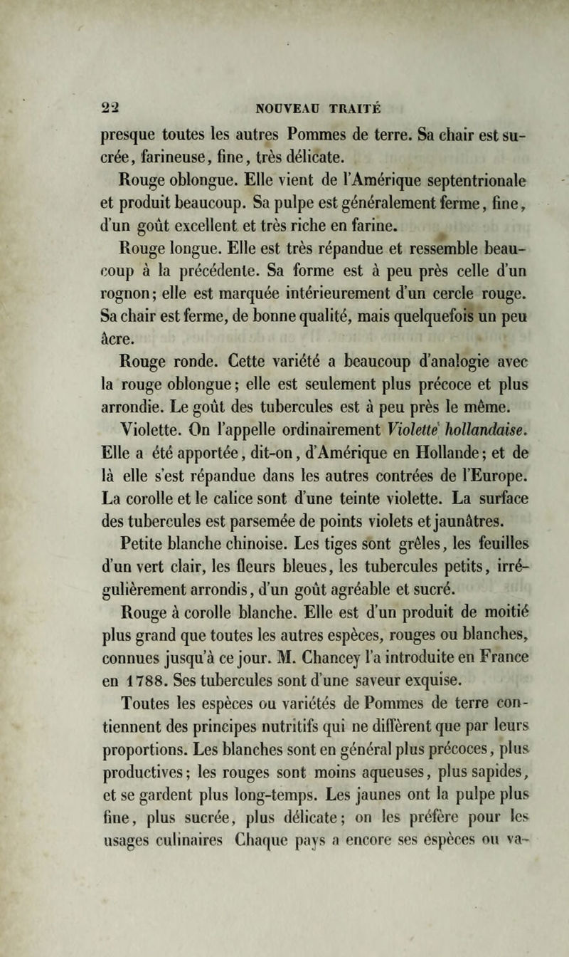 presque toutes les autres Pommes de terre. Sa chair est su¬ crée , farineuse, fine, très délicate. Rouge oblongue. Elle vient de l’Amérique septentrionale et produit beaucoup. Sa pulpe est généralement ferme, fine, d’un goût excellent et très riche en farine. Rouge longue. Elle est très répandue et ressemble beau¬ coup à la précédente. Sa forme est à peu près celle d’un rognon ; elle est marquée intérieurement d’un cercle rouge. Sa chair est ferme, de bonne qualité, mais quelquefois un peu âcre. Rouge ronde. Cette variété a beaucoup d’analogie avec la rouge oblongue ; elle est seulement plus précoce et plus arrondie. Le goût des tubercules est à peu près le même. Violette. On l’appelle ordinairement Violette hollandaise. Elle a été apportée, dit-on, d’Amérique en Hollande ; et de là elle s’est répandue dans les autres contrées de l’Europe. La corolle et le calice sont d’une teinte violette. La surface des tubercules est parsemée de points violets et jaunâtres. Petite blanche chinoise. Les tiges sont grêles, les feuilles d’un vert clair, les fleurs bleues, les tubercules petits, irré¬ gulièrement arrondis, d’un goût agréable et sucré. Rouge à corolle blanche. Elle est d’un produit de moitié plus grand que toutes les autres espèces, rouges ou blanches, connues jusqu’à ce jour. M. Chancey l’a introduite en France en 1788. Ses tubercules sont d’une saveur exquise. Toutes les espèces ou variétés de Pommes de terre con¬ tiennent des principes nutritifs qui ne diffèrent que par leurs proportions. Les blanches sont en général plus précoces, plus productives; les rouges sont moins aqueuses, plussapides, et se gardent plus long-temps. Les jaunes ont la pulpe plus fine, plus sucrée, plus délicate; on les préfère pour les usages culinaires Chaque pays a encore ses espèces ou va-