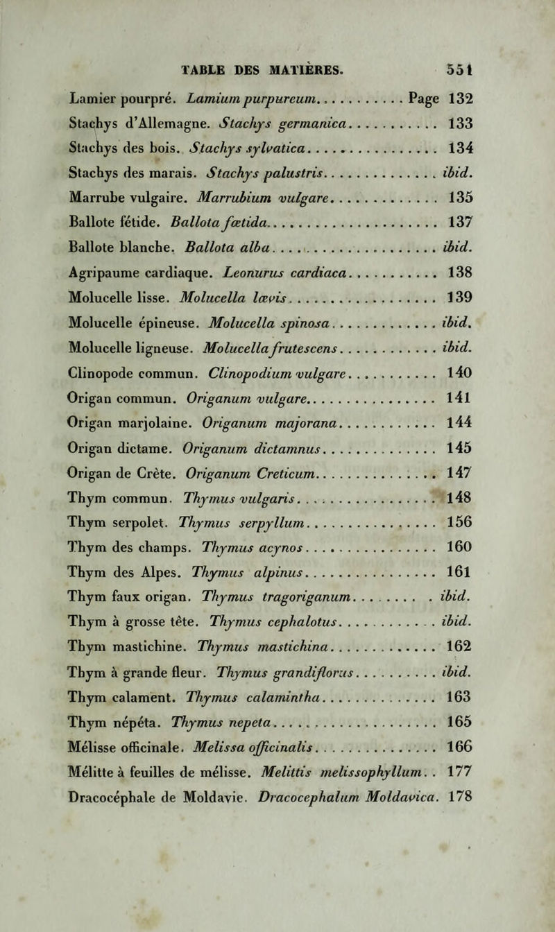 Lamier pourpré. Lamiumpurpureum.Page 132 Stachys d’Allemagne. Stachys germanica. 133 Stachys des bois. Stachys syloatica. 134 Stachys des marais. Stachys palustris.ibid. Marrube vulgaire. Marrubium vulgare. 135 Ballote fétide. Ballota fœtida. 137 Ballote blanche. Ballota alba.ibid. Agripaume cardiaque. Leonurus cardiaca. 138 Molucelle lisse. Molucella lœois. 139 Molucelle épineuse. Molucella spinosa.ibid. Molucelle ligneuse. Molucellafrutescens.ibid. Clinopode commun. Clinopodium vulgare.. 140 Origan commun. Origanum vulgare. 141 Origan marjolaine. Origanum majorana. 144 Origan dictame. Origanum dictamnus. 145 Origan de Crète. Origanum Creticum. 147 Thym commun. Thymus vulgaris. 148 Thym serpolet. Thymus serpyllum. 156 Thym des champs. Thymus acy no s. 160 Thym des Alpes. Thymus alpinus. 161 Thym faux origan. Thymus tragoriganum. ..ibid. Thym à grosse tête. Thymus cephalotus.ibid. Thym mastichine. Thymus mastichina. 162 Thym à grande fleur. Thymus grandiflorus.ibid. Thym calament. Thymus calamintha. 163 Thym népéta. Thymus nepeta. 165 Mélisse officinale. Melissa ojjicinalis. 166 Mélitte à feuilles de mélisse. Melittis melissophyllum. . 177 Dracocéphale de Moldavie. Dracocephalum Moldaoica. 178