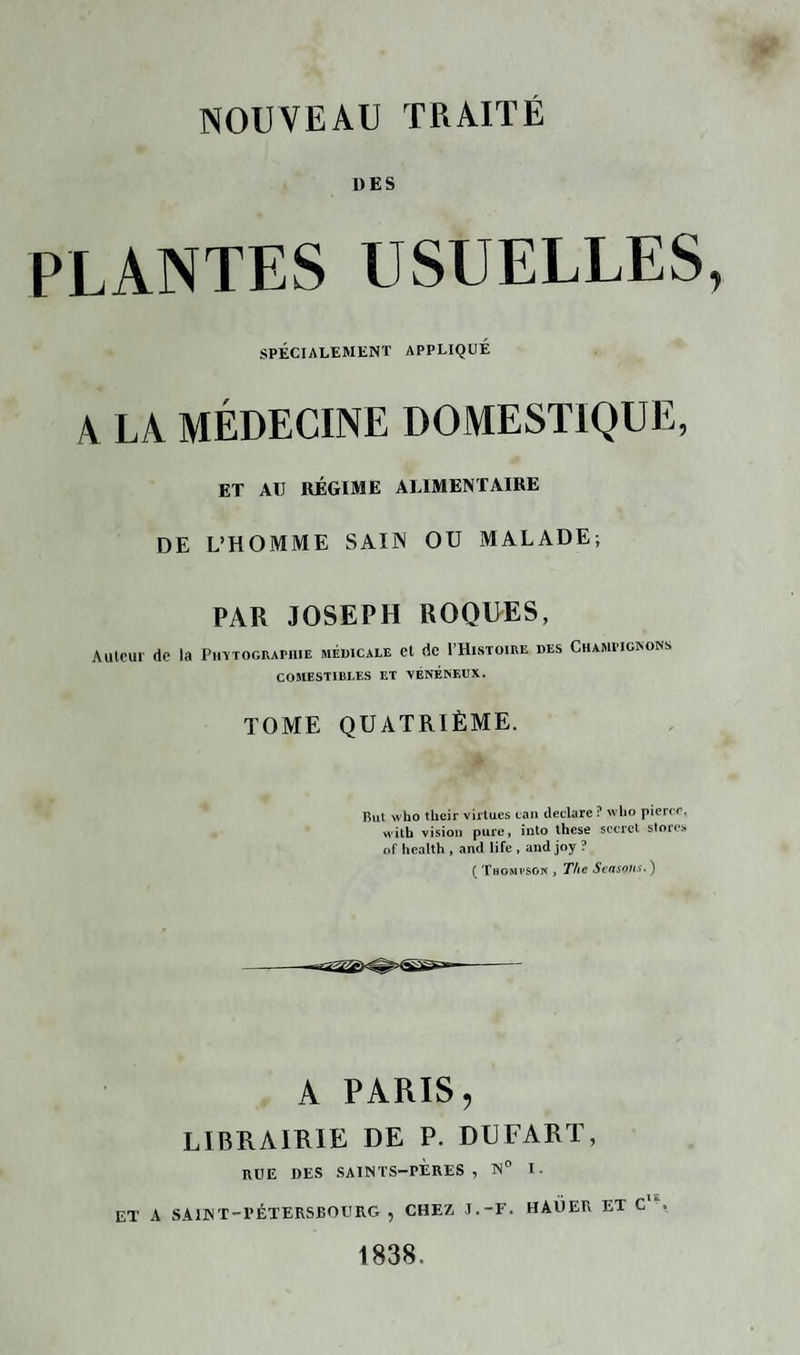 DES PLANTES USUELLES, SPÉCIALEMENT APPLIQUÉ A LA MÉDECINE DOMESTIQUE, ET AU RÉGIME ALIMENTAIRE DE L’HOMME SAIN OU MALADE; PAR JOSEPH ROQUES, Autour de la Photographie médicale et de I’Histoire des Champignons COMESTIBLES ET VÉNÉNEUX. TOME QUATRIÈME. Rut who their virtues tan déclaré ? who pierre, with vision pure, into lhese secret stores of Health , and life , and joy ? ( Thompson , The Seasotis* ) A PARIS, LIBRAIRIE DE P. DUFART, RUE DES SAINTS-PÈRES , N° I. ET A SAINT-PÉTERSBOURG, CHEZ J.-F. HAÜER ET C , 1838.