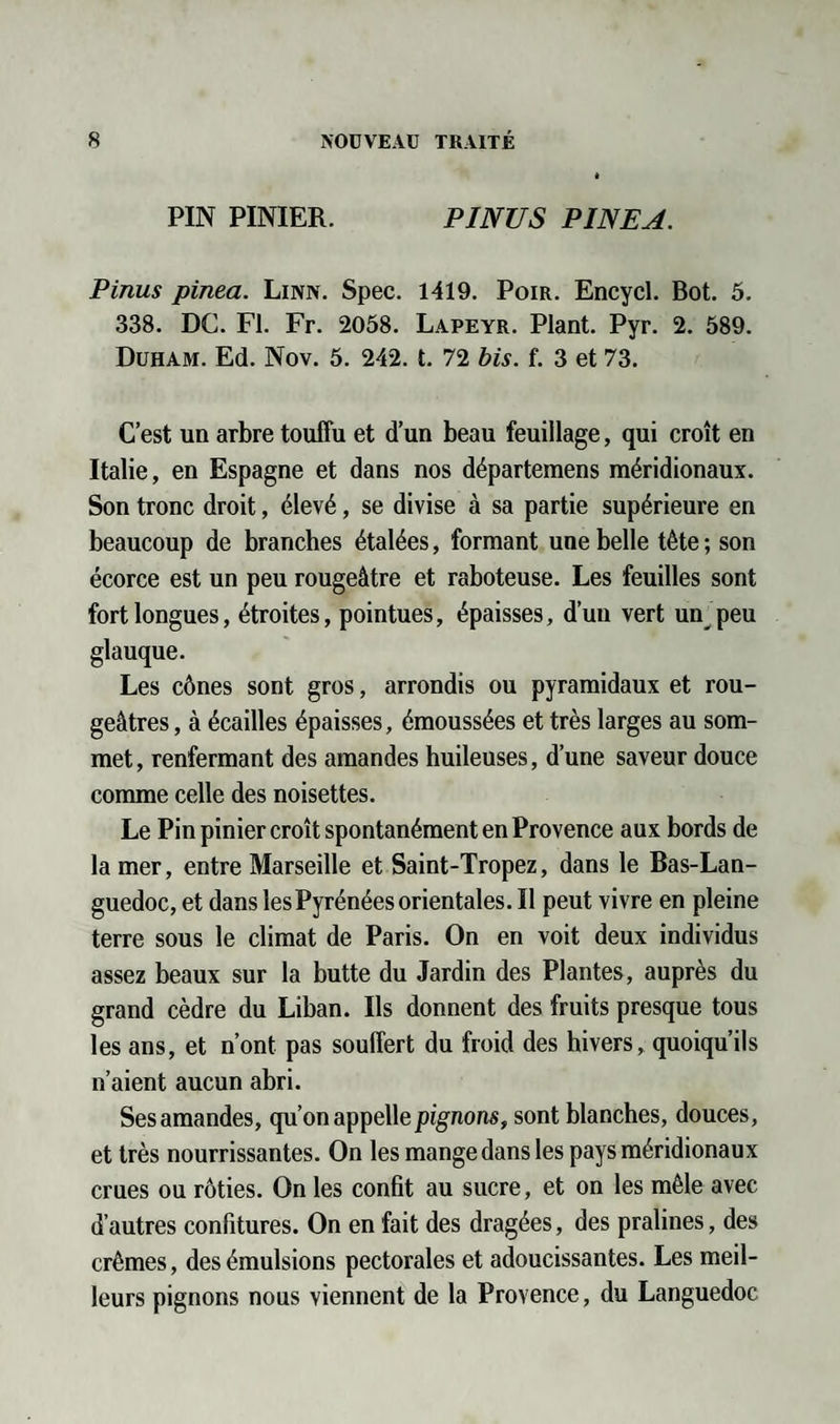 PIN PINIER. PINUS PINEA. Pinus pinea. Linn. Spec. 1419. Poir. Encycl. Bot. 5. 338. DC. Fl. Fr. 2058. Lapeyr. Plant. Pyr. 2. 589. Duham. Ed. Nov. 5. 242. t. 72 bis. f. 3 et 73. C’est un arbre touffu et d’un beau feuillage, qui croît en Italie, en Espagne et dans nos départemens méridionaux. Son tronc droit, élevé, se divise à sa partie supérieure en beaucoup de branches étalées, formant une belle tête ; son écorce est un peu rougeâtre et raboteuse. Les feuilles sont fort longues, étroites, pointues, épaisses, d’un vert un peu glauque. Les cônes sont gros, arrondis ou pyramidaux et rou¬ geâtres , à écailles épaisses, émoussées et très larges au som¬ met , renfermant des amandes huileuses, d’une saveur douce comme celle des noisettes. Le Pin pinier croît spontanément en Provence aux bords de la mer, entre Marseille et Saint-Tropez, dans le Bas-Lan¬ guedoc, et dans les Pyrénées orientales. Il peut vivre en pleine terre sous le climat de Paris. On en voit deux individus assez beaux sur la butte du Jardin des Plantes, auprès du grand cèdre du Liban. Ils donnent des fruits presque tous les ans, et n’ont pas souffert du froid des hivers, quoiqu’ils n’aient aucun abri. Ses amandes, qu’on appelle pignons, sont blanches, douces, et très nourrissantes. On les mange dans les pays méridionaux crues ou rôties. On les confit au sucre, et on les mêle avec d’autres confitures. On en fait des dragées, des pralines, des crèmes, des émulsions pectorales et adoucissantes. Les meil¬ leurs pignons nous viennent de la Provence, du Languedoc