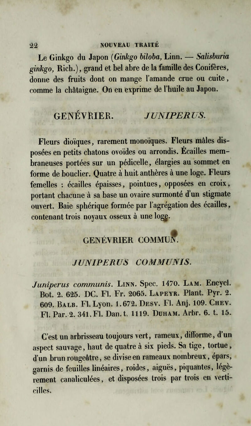 Le Ginkgo du Japon (Ginkgo biloba, Linn. — Salisburia ginkgo, Rich.), grand et bel abre de la famille des Conifères, donne des fruits dont on mange l’amande crue ou cuite, comme la châtaigne. On en exprime de l’huile au Japon. GENÉVRIER. JUNIPERUS. Fleurs dioïques, rarement monoïques. Fleurs mâles dis¬ posées en petits chatons ovoïdes ou arrondis. Écailles mem¬ braneuses portées sur un pédicelle, élargies au sommet en forme de bouclier. Quatre à huit anthères à une loge. Fleurs femelles : écailles épaisses, pointues, opposées en croix, portant chacune à sa base un ovaire surmonté d’un stigmate ouvert. Baie sphérique formée par l’agrégation des écailles, contenant trois noyaux osseux à une log£. GENÉVRIER COMMuff. JUNIPERUS COM MUNIS. Juniperus communis. Linn. Spec. 1470. Lam. Encycl. Bot. 2. 625. DC. Fl. Fr. 2065. Lapeyr. Plant. Pyr. 2. 609. Balb. Fl. Lyon. 1.672. Desv. Fl. Anj. 109. Chev. Fl. Par. 2. 341.Fl. Dan.t. 1119. Duham. Arbr. 6. t. 15. C’est un arbrisseau toujours vert, rameux, difforme, d’un aspect sauvage, haut de quatre à six pieds. Sa tige, tortue, d’un brun rougeâtre, se divise en rameaux nombreux, épars, garnis de feuilles linéaires, roides, aiguës, piquantes, légè¬ rement canaliculées, et disposées trois par trois en verti- cilles.