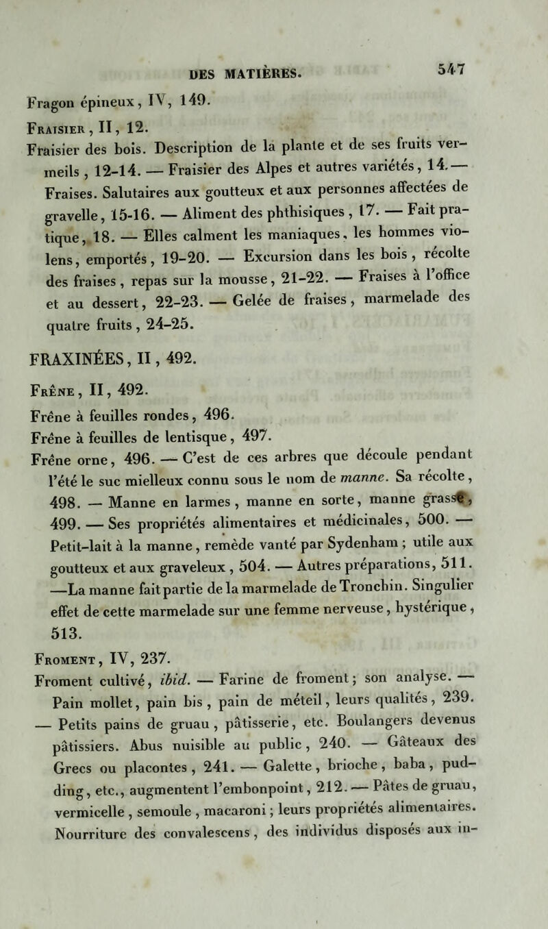 Fragon épineux, IV, 149. Fraisier , II, 12. Fraisier des bois. Description de la plante et de ses fiuits vei— meils, 12-14. — Fraisier des Alpes et autres variétés, 14.— Fraises. Salutaires aux goutteux et aux personnes affectées de gravelle, 15-16. — Aliment des phthisiques , 17. — Fait pra¬ tique, 18. — Elles calment les maniaques, les hommes vio- lens, emportés, 19-20. — Excursion dans les bois, récolte des fraises, repas sur la mousse, 21-22. — Fraises à 1 office et au dessert, 22-23. — Gelée de fraises, marmelade des quatre fruits, 24-25. FRAXINÉES, II, 492. Frêne, II, 492. Frêne à feuilles rondes, 496. Frêne à feuilles de lentisque, 497. Frêne orne, 496. — C’est de ces arbres que découle pendant l’été le suc mielleux connu sous le nom de manne. Sa récolté, 498. — Manne en larmes, manne en sorte, manne g rassÇ, 499. — Ses propriétés alimentaires et médicinales, 500. — Petit-lait à la manne , remède vanté par Sydenham ; utile aux goutteux et aux graveleux, 504. — Autres préparations, 511. —La manne faitpartie de la marmelade deTronchin. Singulier effet de cette marmelade sur une femme nerveuse, hystérique, 513. Froment, IV, 237. Froment cultivé, ibid. — Farine de froment; son analyse. Pain mollet, pain bis, pain de méteil, leurs qualités, 239. — Petits pains de gruau, pâtisserie, etc. Boulangers devenus pâtissiers. Abus nuisible au public, 240. — Gâteaux des Grecs ou placontes, 241. — Galette , brioche , baba , pud¬ ding, etc., augmentent l’embonpoint, 212.— Pâtes de gruau, vermicelle , semoule , macaroni ; leurs propriétés alimentaires. Nourriture des convalescens , des individus disposes aux in-