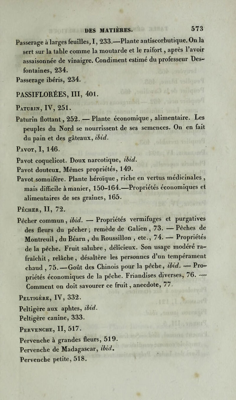 Passerage à larges feuilles, 1, 233.—Plante antiscorbutique. On la sert sur la table comme la moutarde et le raifort, après 1 avoir assaisonnée de vinaigre. Condiment estime du professeur Des— fontaines, 234. Passerage ibéris, 234. PASSIFLORÉES, III, 401. Paturin, IV, 251. Paturin flottant, 252. — Plante economique, alimentaire. Les peuples du Nord se nourrissent de ses semences. On en fait du pain et des gâteaux, ibid. Pavot, I, 146. Pavot coquelicot. Doux narcotique, ibid. Pavot douteux. Mêmes propriétés, 149. Pavot somnifère. Plante héroïque, riche en vertus médicinales , mais difficile à manier, 150-164.—Propriétés économiques et alimentaires de ses graines, 165. PÊCHER, II, 72. Pécher commun, ibid. — Propriétés vermifuges et purgatives des fleurs du pêcher; remède de Galien, 73. Péchés de Montreuil, du Béarn , du Roussillon , etc., 74. Propriétés de la pêche. Fruit salubre , délicieux. Son usage modéré ra¬ fraîchit , relâche, désaltère les personnes d’un tempérament chaud , 75.—Goût des Chinois pour la pêche, ibid. — Pro¬ priétés économiques de la peche. Friandises diverses, 76. — Comment on doit savourer ce fruit, anecdote, 77. Peltigère, IV, 332. Peltigère aux aphtes, ibid. Peltigère canine, 333. Pervenche, II, 517. Pervenche à grandes fleurs, 519. Pervenche de Madagascar, ibid. Pervenche petite, 518.