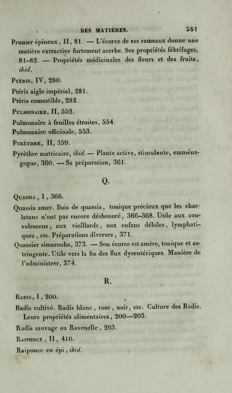 Prunier épineux, II, 81. — L’écorce de ses rameaux donne une matière extractive fortement acerbe. Ses propriétés fébrifuges, 81-82. — Propriétés médicinales des fleurs et des fruits, ibid. Ptéris, IV, 280. Ptéris aigle impérial, 281. Ptéris comestible, 282. Pulmonaire, II, 552. Pulmonaire à feuilles étroites, 554. Pulmonaire officinale, 553. Pyrèthre, II, 359. Pyrèthre matricaire, ibid. — Plante active, stimulante, emména- gogue, 360. —5a préparation, 361. Q. Quassia , 1,366. Quassia amer. Bois de quassia, tonique précieux que les char¬ latans n’ont pas encore déshonoré, 366-368. Utile aux con- valescens , aux vieillards, aux enfans débiles, lymphati¬ ques , etc. Préparations diverses ,371. Quassier simarouba, 373. — Son écorce est amère, tonique et as¬ tringente. Utile vers la fin des flux dysentériques. Manière de l’administrer, 374. R. Radis, 1,200. Radis cultivé. Radis blanc, rose , noir, etc. Culture des Radis. Leurs propriétés alimentaires, 200—203. Radis sauvage ou Ravenelle, 203. Raiponce , Il, 410. Raiponce en épi, ibid.