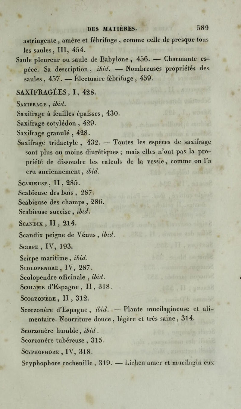 astringente , amère et fébrifuge , comme celle (le presque tous les saules, III, 454. Saule pleureur ou saule de Babylone , 456. — Charmante es¬ pèce. Sa description, ibid. — Nombreuses propriétés des saules, 457. — Électuaire fébrifuge , 459. SAXIFRAGÉES, I, 428. Saxifrage , ibid. Saxifrage à feuilles épaisses, 430. Saxifrage cotylédon , 429. Saxifrage granulé , 428. Saxifrage tridactyle , 432. — Toutes les espèces de saxifrage sont plus ou moins diurétiques ; mais elles n’ont pas la pro¬ priété de dissoudre les calculs de la vessie, comme on l’a cru anciennement, ibid. Scabieuse, II , 285. Scabieuse des bois , 287. Scabieuse des champs , 286. Scabieuse succise, ibid. Scandix , II , 214. Scandix peigne de Vénus , ibid. Scirpe , IV, 193. Scirpe maritime, ibid. Scolopendre, IV, 287. Scolopendre officinale , ibid. Scolyme d’Espagne, II, 318. Scorsonère, II , 312. Scorzonère d’Espagne, ibid. — Plante mucilagineuse et ali¬ mentaire. Nourriture douce, légère et très saine, 314. Scorzonère humble, ibid. Scorzonère tubéreuse, 315. Scyphophore , IV, 318. Scyphophore cochenille , 319. — Liejien amer et mucilagin eux