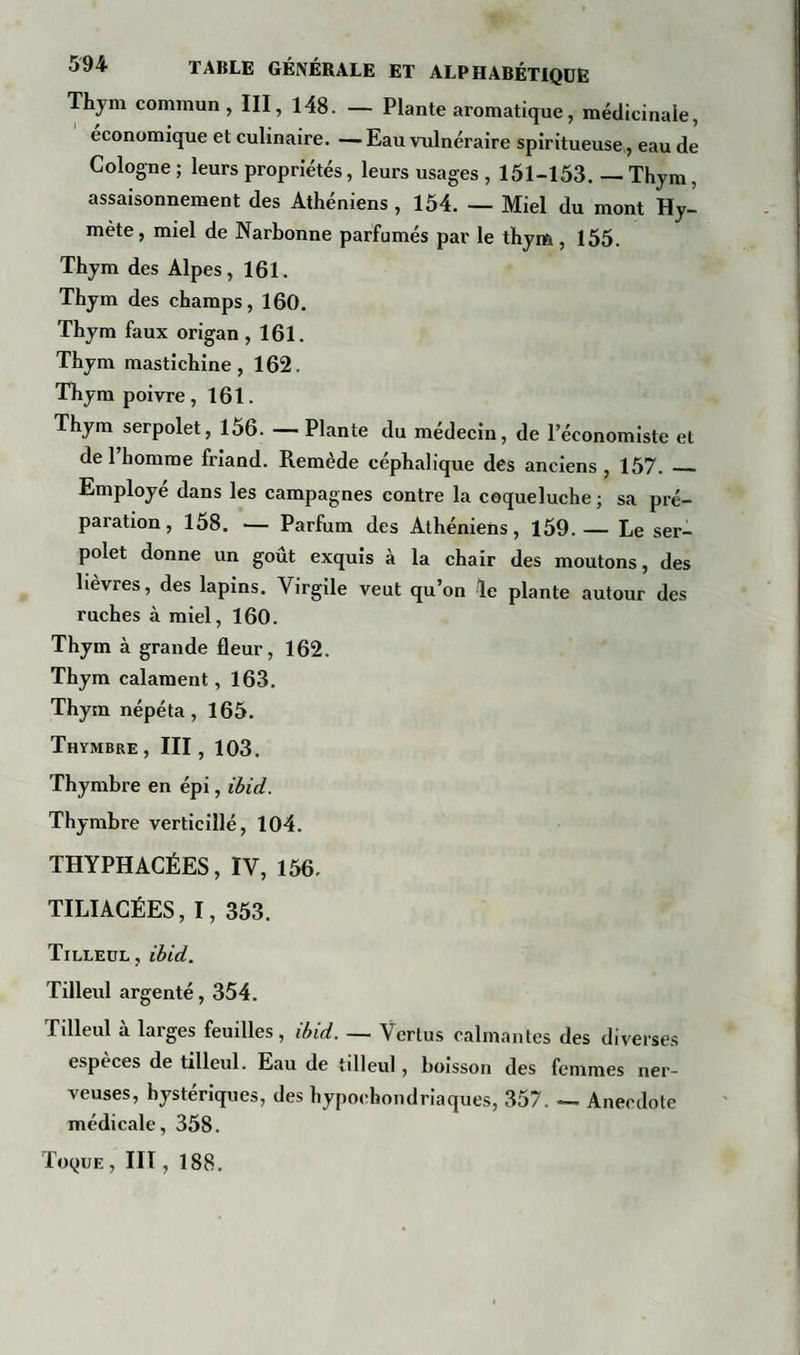 Thjm commun, III, 148. — Plante aromatique, médicinale, economique et culinaire. — Eau vulnéraire spiritueuse, eau de Cologne ; leurs propriétés, leurs usages , 151-153. — Thym, assaisonnement des Athéniens , 154. — Miel du mont Hy- mète, miel de Narbonne parfumés par le thym, 155. Thym des Alpes, 161. Thym des champs, 160. Thym faux origan ,161. Thym mastichine, 162. Thym poivre , 161. Thym serpolet, 156. — Plante du médecin, de l’économiste et de 1 homme friand. Remède céphalique des anciens , 157. _ Employé dans les campagnes contre la coqueluche ; sa pré¬ paration , 158. — Parfum des Athéniens, 159. — Le ser¬ polet donne un goût exquis à la chair des moutons, des lièvres, des lapins. Virgile veut qu’on le plante autour des ruches à miel, 160. Thym à grande fleur, 162. Thym calament, 163. Thym népéta, 165. Thymbre , III, 103. Thymbre en épi, ibid. Thymbre verticillé, 104. THYPHACÉES, IV, 156. TILIACÉES, I, 353. Tilleul , ibid. Tilleul argenté, 354. Tilleul à larges feuilles, ibid. — Vertus calmantes des diverses especes de tilleul. Eau de tilleul, boisson des femmes ner¬ veuses, hystériques, des hypocondriaques, 357. — Anecdote médicale, 358.