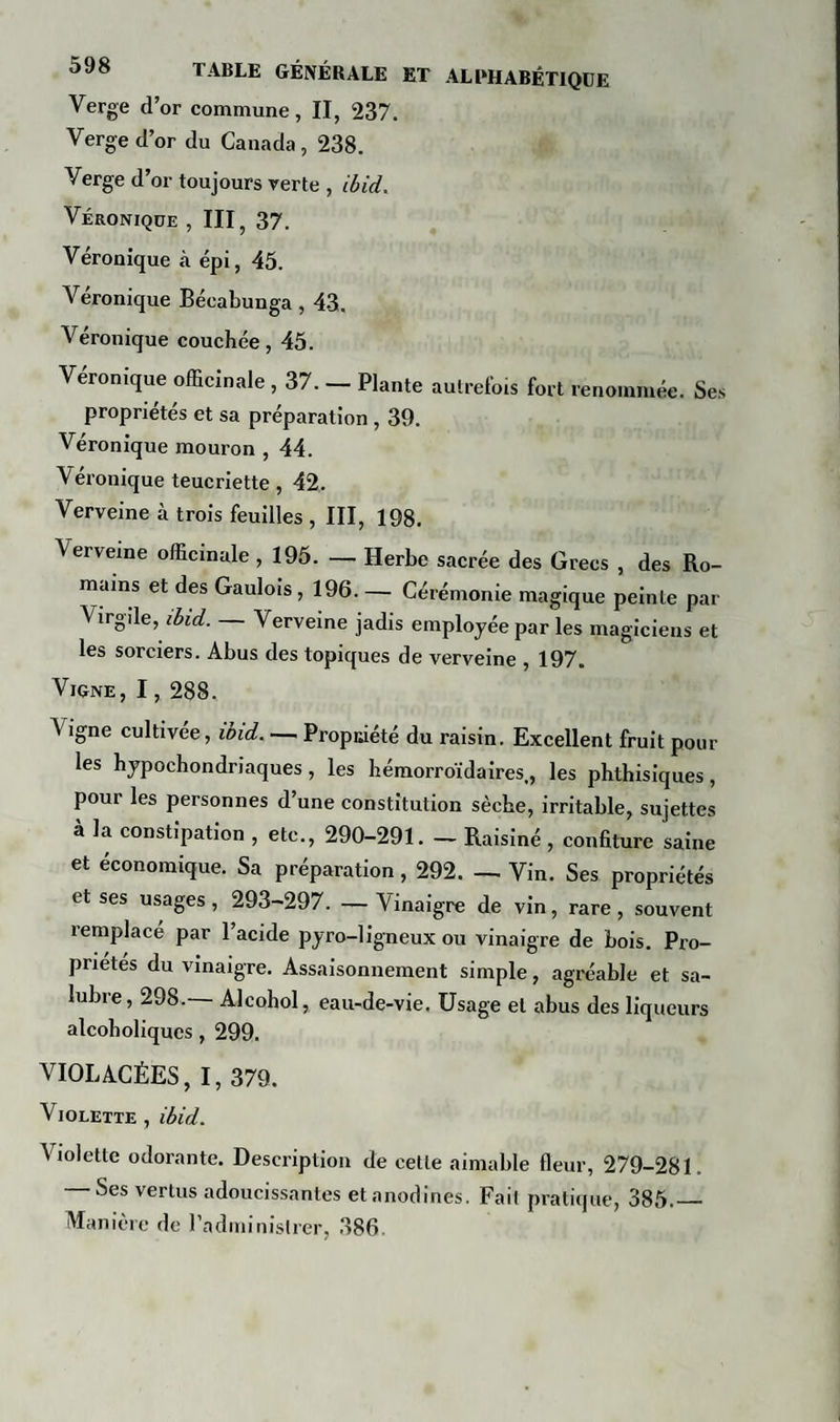 Verge d’or commune, II, 237. Verge d’or du Canada, 238. Verge d’or toujours verte , ibid. Véronique , III, 37. Véronique à épi, 45. Véronique Bécabunga , 43. Véronique couchée, 45. Véronique officinale , 37. — Plante autrefois fort renommée. Ses propriétés et sa préparation , 39. Véronique mouron , 44. Véronique teucriette, 42. Verveine à trois feuilles , III, 198. Verveine officinale, 195. — Herbe sacrée des Grecs , des Ro¬ mains et des Gaulois, 196. — Cérémonie magique peinte par Virgile, ibid. — Verveine jadis employée par les magiciens et les sorciers. Abus des topiques de verveine , 197. Vigné , 1, 288. Vigne cultivée, ibid. — Propriété du raisin. Excellent fruit pour les hypochondriaques, les hémorroïdaires,, les phthisiques, pour les personnes d’une constitution sèche, irritable, sujettes à la constipation , etc., 290-291. - Raisiné , confiture saine et économique. Sa préparation, 292. — Vin. Ses propriétés et ses usages, 293-297. —Vinaigre de vin, rare, souvent remplacé par l’acide pyro-ligneux ou vinaigre de bois. Pro¬ priétés du vinaigre. Assaisonnement simple, agréable et sa¬ lubre, 298.— Alcohol, eau-de-vie. Usage et abus des liqueurs alcoboliques, 299. VIOLACÉES, I, 379. Violette , ibid. Violette odorante. Description de cette aimable fleur, 279-281. — Ses vertus adoucissantes et anodines. Fail pratique, 385.— Manière de l'administrer, 386.