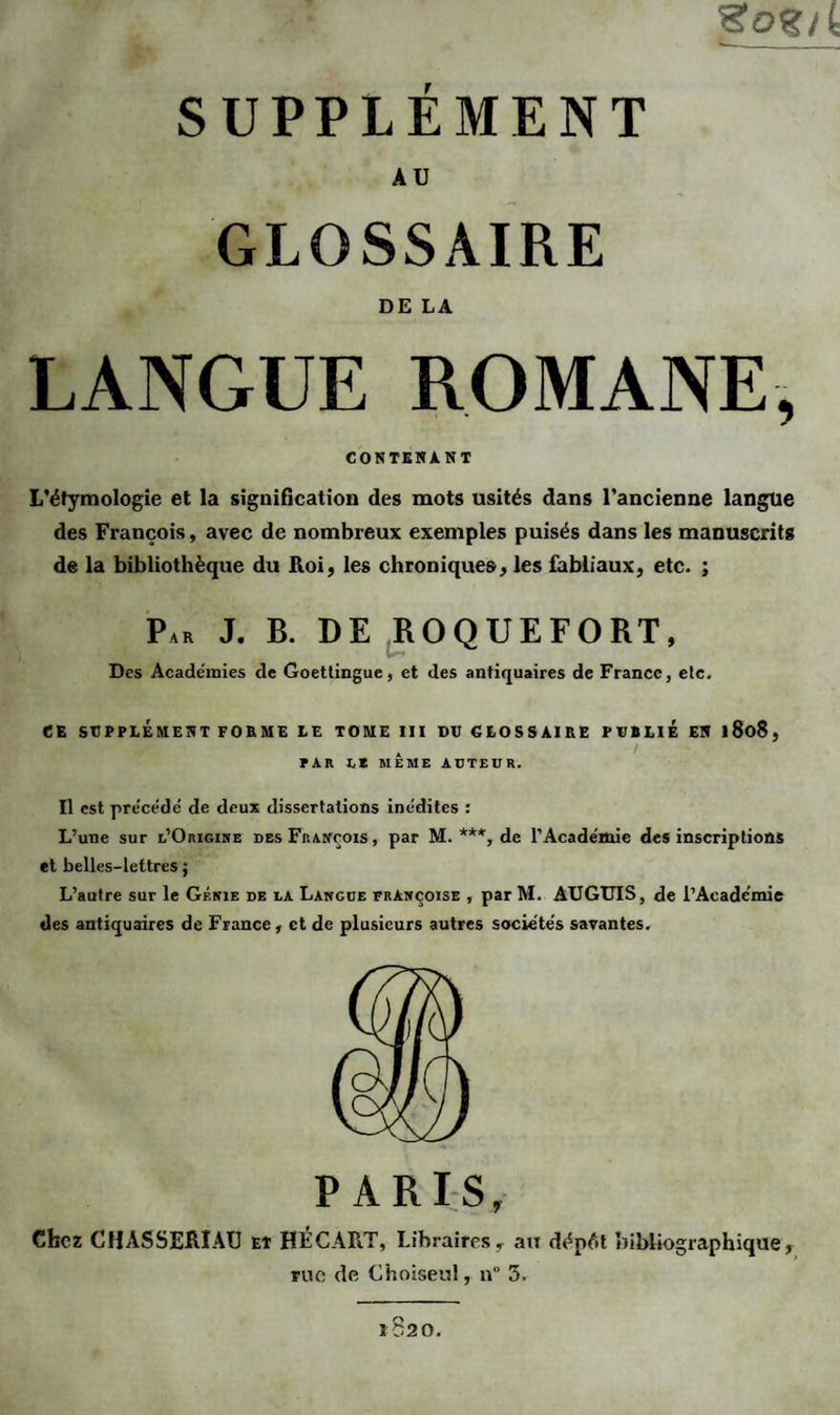 SUPPLEMENT AU GLOSSAIRE DE LA LANGUE ROMANE, CONTENANT L’étymologie et la signification des mots usités dans l’ancienne langue des François, avec de nombreux exemples puisés dans les manuscrits de la bibliothèque du Roi, les chroniques, les fabliaux, etc. ; Par J. B. DE ROQUEFORT, Des Académies de Goettingue, et des antiquaires de France, etc. CE SUPPLEMENT FORME LE TOME III DU GLOSSAIRE PUBLIE EN l8o8, , / PAR U MEME AUTEUR. Il est précédé de deux dissertations inédites : L’une sur l’Origine des François , par M. ***, de l’Académie des inscriptions et belles-lettres ; L’autre sur le Génie de la Langue Françoise , par M. AUGUIS, de l’Académie des antiquaires de France, et de plusieurs autres sociétés savantes. PARIS, Chez CHÀSSERIAU et HECART, Libraires t au dépfit bibliographique, rue de Choiseul, n° 3. 1820.