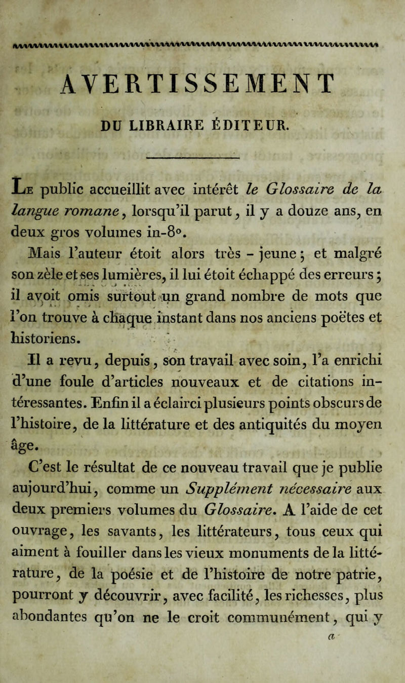 \WWf\ .\.\i\W/% \/\J\ IWI% fW%'W'%1/%/%/% i\/V% AVERTISSEMENT DU LIBRAIRE ÉDITEUR. .Le public accueillit avec intérêt le Glossaire de la langue romane, lorsqu’il parut, il y a douze ans, en deux gros volumes in-8°. Mais l’auteur étoit alors très - jeune ; et malgré son zèle et ses lumières, il lui étoit échappé des erreurs ; il avoit omis surtout un grand nombre de mots que l’on trouve à chaque instant dans nos anciens poètes et historiens. >. ■ * - 'r Il a revu, depuis, son travail avec soin, l’a enrichi d’une foule d’articles nouveaux et de citations in¬ téressantes. Enfin il a éclairci plusieurs points obscurs de l’histoire, de la littérature et des antiquités du moyen âge. C’est le résultat de ce nouveau travail que je publie aujourd’hui, comme un Supplément nécessaire aux deux premiers volumes du Glossaire. A l’aide de cet ouvrage, les savants, les littérateurs, tous ceux qui aiment à fouiller dans les vieux monuments de la litté¬ rature, de la poésie et de l’histoire de notre patrie, pourront y découvrir, avec facilité, les richesses, plus abondantes qu’on ne le croit communément, qui y a
