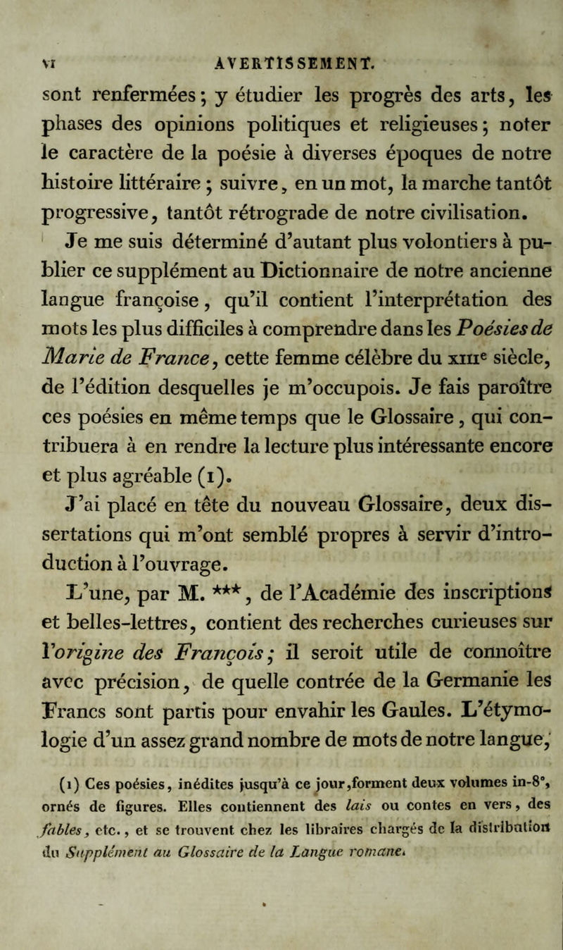 sont renfermées ; y étudier les progrès des arts, les phases des opinions politiques et religieuses ; noter le caractère de la poésie à diverses époques de notre histoire littéraire ; suivre, en un mot, la marche tantôt progressive, tantôt rétrograde de notre civilisation. Je me suis déterminé d’autant plus volontiers à pu¬ blier ce supplément au Dictionnaire de notre ancienne langue françoise , qu’il contient l’interprétation des mots les plus difficiles à comprendre dans les Poésies de Marie de France, cette femme célèbre du xme siècle, de l’édition desquelles je m’occupois. Je fais paroître ces poésies en même temps que le Glossaire , qui con¬ tribuera à en rendre la lecture plus intéressante encore et plus agréable (i). J’ai placé en tête du nouveau Glossaire, deux dis¬ sertations qui m’ont semblé propres à servir d’intro¬ duction à l’ouvrage. D’une, par M. ***, de F Académie des inscriptions et belles-lettres, contient des recherches curieuses sur l'origine des François ,* il seroit utile de connoître avec précision, de quelle contrée de la Germanie les Francs sont partis pour envahir les Gaules. L’étymo¬ logie d’un assez grand nombre de mots de notre langue, (1) Ces poésies, inédites jusqu’à ce jour,forment deux volumes in-8% ornés de figures. Elles contiennent des lais ou contes en vers, des fables, etc., et se trouvent chez les libraires chargés de la distribution du Supplément au Glossaire de la Langue romantk