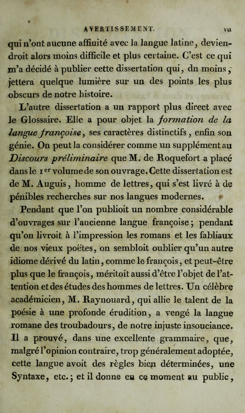 qui n’ont aucune affinité avec la langue latine, devien- droit alors moins difficile et plus certaine. C’est ce qui m’a décidé à publier cette dissertation qui, dn moins jettera quelque lumière sur un des points les plus obscurs de notre histoire. L’autre dissertation a un rapport plus direct avec le Glossaire. Elle a pour objet la formation de la langue Jrançoise, ses caractères distinctifs , enfin son génie. On peut la considérer comme un supplément au Discours préliminaire queM. de Roquefort a placé dans le Ier volume de son ouvrage. Cette dissertation est de M. Auguis, homme de lettres, qui s’est livré à de pénibles recherches sur nos langues modernes. Pendant que l’on publioit un nombre considérable d’ouvrages sur l’ancienne langue françoise ; pendant qu’on livroit à l’impression les romans et les fabliaux de nos vieux poètes, on sembloit oublier qu’un autre idiome dérivé du latin, comme le françois, et peut-être plus que le françois, méritoit aussi d’être l’objet de l’at¬ tention et des études des hommes de lettres. Un célèbre académicien, M. Raynouard, qui allie le talent de la poésie à une profonde érudition, a vengé la langue romane des troubadours, de notre injuste insouciance. Il a prouvé, dans une excellente grammaire, que, malgré l’opinion contraire, trop généralement adoptée, cette langue avoit des règles biep déterminées, une Syntaxe, etc.; et il donne en ce moment au public.