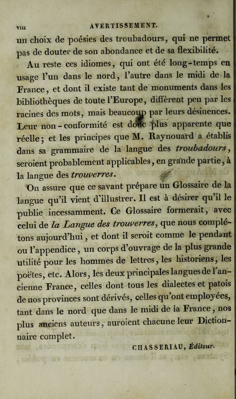 V1U un choix de poésies des troubadours, qui ne permet pas de douter de son abondance et de sa flexibilité. Au reste ces idiomes, qui ont été long-temps en usage l’un dans le nord, l’autre dans le midi de la France, et dont il existe tant de monuments dans les bibliothèques de toute l’Europe, diffèrent peu par les racines des mots, mais beaucom) par leurs désinences. Leur non - conformité est dcMc 'plus apparente que réelle ; et les principes que M. Raynouard a établis dans sa grammaire de la langue des troubadours, seroient probablement applicables, en giande paitie, a la langue des trouverres. On assure que ce savant prépare tin Glossaire de la langue qu’il vient d’illustrer. Il est à désirer qu’il le publie incessamment. Ce Glossaire formerait, avec celui de la Langue des trouf erres, que nous complé¬ tons aujourd’hui, et dont il seroit comme le pendant ou l’appendice, un corps d’ouvrage de la plus grande utilité pour les hommes de lettres, les historiens, les poètes, etc. Alors, les deux principales langues de Tan- cienne France, celles dont tous les dialectes et patois de nos provinces sont dérivés, celles qu’ont employées, tant dans le nord que dans le midi de la France, nos plus anciens auteurs, auroient chacune leur Diction¬ naire complet. CITAS SERT AU, Éditeur.